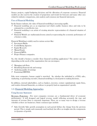Certified Financial Modelling Professional
www.vskills.in Page 4
finance projects, capital budgeting decisions and the allocation of corporate resources. Financial
models are also used in the creation of projections and trends for forecasts and many other uses
related to industry comparisons, ratio analysis and common size financial statements.
Uses of Financial Modeling
In the finance industry, the value of financial modelling is increasing rapidly.
Financial modeling acts as an important tool which enables business ideas and risks to be
estimated in a cost-effective way.
Financial modeling is an action of creating attractive representation of a financial situation of
company.
Financial Models are mathematical terms aimed at representing the economic performance of
a business entity.
Financial Modeling is widely used in various sectors like:
Investment Banks
Credit Rating Agencies
Equity Research
Mutual Funds
Financial KPOs
Project Finance companies.
So, why should a business consider these financial modeling applications? The answer can vary
depending on the needs of the organization, but can encompass:
Managing cash flows
Identifying financial risk and strategy
Analyzing quality of earnings
Examining EBITDA
Like most companies, human capital is stretched. So, whether the individual is a CEO, sales,
marketing, or purchasing executive, financial modeling is a focal point in making decisions.
In addition, external stakeholders, such as bankers, investors, venture capital/private equity firms,
and vendors demand financials, as evidence to properly fund an organization’s growth.
1.3. Financial Modeling Approaches
Using Income Statement
Revenues Projections - For most companies revenues are a fundamental driver of economic
performance. A well designed and logical revenue model reflecting accurately the type and
amounts of revenue flows is extremely important. There are as many ways to design a revenue
schedule as there are businesses. Some common types include:
Sales Growth: Sales growth assumption in each period defines the change from the previous
period. This is simple and commonly used method, but offers no insights into the components
or dynamics of growth.
 