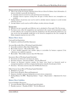 Certified Financial Modelling Professional
www.vskills.in Page 6
Interest expense (or Net interest expense)
This is one of the few income statement items that are driven by balance sheet information. A
interest schedule is generally developed to
Calculate interest received on cash and short term investments
Calculate interest expenses arising from all types of debt. Interest rate assumptions are
needed.
Ending balance of previous year can be used to calculate interest expenses to avoid circular
reference in excel
Average balance can be used as well (it will give circular reference though)
Income taxes
Effective tax rate is generally used. Effective rate is calculated as Taxes paid / Pre-Tax income.
For future years, either the marginal tax rate equivalent to the country of incorporation is taken
or if the effective rate is much lesser than the marginal tax rate then during the initial years, tax
rate can be low but gradually would have to be moved to marginal tax rate. For example, In
India, marginal corporate tax rate is 33%.
Balance Sheet: Assets
Cash and Cash Equivalents:
Linked to cash from Cash Flow Statement
Accounts Receivable (Part of Working Capital Schedule):
Generally modeled as Days Sales Outstanding;
Receivables turnover = Receivables/Sales * 365
A more detailed approach may include aging or receivables by business segment if the
collections vary widely by segments
Receivables = Receivables turnover days/365*Revenues
Inventories (Part of Working Capital Schedule):
Inventories are driven by costs (never by sales);
Inventory turnover = Inventory/COGS * 365; For Historical
Assume an Inventory turnover number for future years based on historical trend or
management guidance and then compute the Inventory using the formula given below
Inventory = Inventory turnover days/365*COGS; For Forecast
Other Current Assets (Part of Working Capital Schedule):
Modeled as % of sales
Fixed Assets (Property, Plant and Equipment)
Separate schedule is prepared taking into account various components
Ending Balance for PPE = Beginning balance + Capex – Depreciation – Adjustment for Asset
Sales
Balance Sheet: Liabilities
Current Liabilities Projections
Accounts Payables (Part of Working Capital Schedule):
Payables turnover = Payables/COGS * 365; For Historical
 