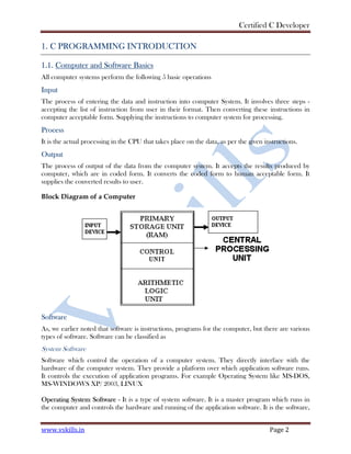 Certified C Developer
www.vskills.in Page 2
1. C PROGRAMMING INTRODUCTION
1.1. Computer and Software Basics
All computer systems perform the following 5 basic operations
Input
The process of entering the data and instruction into computer System. It involves three steps -
accepting the list of instruction from user in their format. Then converting these instructions in
computer acceptable form. Supplying the instructions to computer system for processing.
Process
It is the actual processing in the CPU that takes place on the data, as per the given instructions.
Output
The process of output of the data from the computer system. It accepts the results produced by
computer, which are in coded form. It converts the coded form to human acceptable form. It
supplies the converted results to user.
Block Diagram of a Computer
Software
As, we earlier noted that software is instructions, programs for the computer, but there are various
types of software. Software can be classified as
System Software
Software which control the operation of a computer system. They directly interface with the
hardware of the computer system. They provide a platform over which application software runs.
It controls the execution of application programs. For example Operating System like MS-DOS,
MS-WINDOWS XP/ 2003, LINUX
Operating System Software - It is a type of system software. It is a master program which runs in
the computer and controls the hardware and running of the application software. It is the software,
 