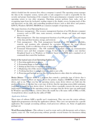 Certified C Developer
www.vskills.in Page 3
which is loaded into the memory first, when a computer is started. The operating system manages
the data in the computer system, various jobs or task assigned to it and is responsible for the
security and proper functioning of the computer. Every general-purpose computer must have an
operating system to run other programs. Operating systems perform basic tasks, such as
recognizing input from the keyboard, sending output to the display screen, keeping track of files
and directories on the disk, and controlling peripheral devices such as disk drives and printers.
LINUX, Windows XP/2003, MS-DOS are common examples of operating system.
The major functions of an Operating System are
Resource management - The resource management function of an OS allocates computer
resources such as CPU time, main memory, secondary storage, and input and output
devices for use.
Data management - The data management functions of an OS govern the input and output
of the data and their location, storage, and retrieval.
Task management - The Task management function of an OS prepares, schedules,
controls, and monitors jobs submitted for execution to ensure the most efficient
processing. A job is a collection of one or more related programs and their data.
Command Interpretation - The OS establishes a standard means of communication
between users and their computer systems. It does this by providing a user interface
(Graphical based as in Windows or Character based as in DOS) and a standard set of
commands that control the hardware.
Some of the typical uses of an Operating System are
1. Executing application programs.
2. Formatting floppy or hard or flash disk.
3. Setting up directories to organize your files.
4. Displaying a list of files stored on a particular disk.
5. Verifying that there is enough room on a disk to save a file.
6. Protecting and backing up your files by copying them to other disks for safekeeping.
Device Drivers - A device driver is a program that controls a particular type of device that is
attached to computer. There are device drivers for printers, displays, CD-ROM readers, diskette
drives, and so on. When you buy an operating system, many device drivers are built into the
product. However, if you later buy a new type of device that the operating system didn't anticipate,
you'll have to install the new device driver. A device driver essentially converts the more general
input/output instructions of the operating system to messages that the device type can understand.
In Windows operating systems, a device driver file usually has a file name suffix of DLL or EXE.
A virtual device driver usually has the suffix of VXD.
Application Software
These types of software fulfill a specific user’s requirement. They run over the system software.
Application programmers develop the application software. They carry out operation for a specific
application. For example accounting software, word processor software, etc. Some of application
packages are
Word Processing Software - This software is used to create and to edit documents such as letters,
reports, essays etc. The word processing software provides several features for document editing
 