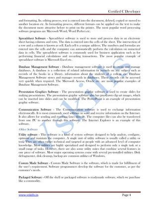 Certified C Developer
www.vskills.in Page 4
and formatting. In. editing process, text is entered into the document, deleted, copied or moved to
another location etc. In formatting process, different formats can be applied on the text to make
the document more attractive before to print on the printer. The most popular word processing
software programs are Microsoft Word, Word Perfect etc.
Spreadsheet Software - Spreadsheet software is used to store and process data in an electronic
sheet having columns and rows. The data is entered into the cells of the sheet. The intersection of
a row and a column is known as cell. Each cell is a unique address. The numbers and formulas are
entered into the cells and the computer can automatically perform the calculation on numerical
data in cells. The spreadsheet software is commonly used for business application such as for
performing financial calculations and recording transactions. The most popular example of
spreadsheet software is Microsoft Excel etc.
Database Management Software - Database management software is used to create and manage
databases. A database is a collection of related information or records on any subject such as
records of the books in a library, information about the students of a college etc. Database
Management Software stores and manages records in databases. These records can be accessed
very quickly when required. The Microsoft Access, Oracle etc. are most popular examples of
Database Management Software.
Presentation Graphics Software - The presentation graphic software is used to create slides for
making presentations. The presentation graphic software also has pre-drawn clip art images, which
can be inserted into slides and can be modified. The PowerPoint is an example of presentation
graphic software.
Communication Software - The Communication software is used to exchange information
electronically. It is most commonly used software to send and receive information on the Internet.
It also allows for sending and receiving faxes directly. The computer files can also be transferred
from one PC to another through this software. The Internet Explorer is an example of this
software.
Other Software
Utility software - This software is a kind of system software designed to help analyze, configure,
optimize and maintain the computer. A single unit of utility software is usually called a utility or
tool. They are often rather technical and targeted at people with an advanced level of computer
knowledge. Most utilities are highly specialized and designed to perform only a single task or a
small range of tasks. However, there are also some utility suites that combine several features in
one piece of software. Most major operating systems come with several pre-installed utilities. Disk
defragmenter, disk cleanup, backup are common utilities of Windows.
Custom Made Software - Custom Made Software is the software, which is made for fulfillment of
the user’s requirement. Software programmers develop the software for the customer, as per the
customer’s needs.
Packaged Software - Off the shelf or packaged software is readymade software, which we purchase
like a commodity.
 