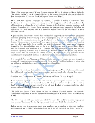 Certified C Developer
www.vskills.in Page 7
Many of the important ideas of C stem from the language BCPL, developed by Martin Richards.
The influence of BCPL on C proceeded indirectly through the language B, which was written by
Ken Thompson in 1970 for the first UNIX system on the DEC PDP-7.
BCPL and Bare "typeless" languages. By contrast, C provides a variety of data types. The
fundamental types are characters, and integers and floating-point numbers of several sizes. In
addition, there is a hierarchy of derived data types created with pointers, arrays, structures, and
unions. Expressions are formed from operators and operands; any expression, including an
assignment or a function call, can be a statement. Pointers provide for machine-independent
address arithmetic.
C provides the fundamental control-flow constructions required for well-structured programs:
statement grouping, decision-making (if-else), selecting one of a set of possible cases (switch),
looping with the termination test at the top (while, for) or at the bottom (do), and early loop exit
(break). Functions may return values of basic types, structures, unions, or pointers. Any function
may be called recursively. Local variables are typically "automatic," or created anew with each
invocation. Function definitions may not be nested but variables may be declared in a block-
structured fashion. The functions of a C program may exist in separate source files that are
compiled separately. Variables may be internal to a function, external but known only within a
single source file, or visible to the entire program. A preprocessing step performs macro
substitution on program text, inclusion of other source files, and conditional compilation.
C is a relatively "low level" language as C deals with the same sort of objects that most computers
do, namely characters, numbers, and addresses. These may be combined and moved about with
the arithmetic and logical operators implemented by real machines.
Text Editor
A text editor is a software that is used to write computer programs. Your Windows machine must
have a Notepad, which can be used to type programs. You can launch it by following these steps −
Start Icon → All Programs → Accessories → Notepad → Mouse Click on Notepad
It will launch Notepad. You can use this software to type your computer program and save it in a
file at any location. You can download and install other good editors like Notepad++, which is
freely available. If you are a Mac user, then you will have TextEdit or you can install some other
commercial editor like BBEdit to start with.
The name and version of text editors can vary on different operating systems. For example,
Notepad will be used on Windows, and vim or vi can be used on Windows as well as on Linux or
UNIX.
The files you create with your editor are called the source files and they contain the program
source codes. The source files for C programs are typically named with the extension ".c".
Before starting your programming, make sure you have one text editor in place and you have
enough experience to write a computer program, save it in a file, compile it and finally execute it.
 