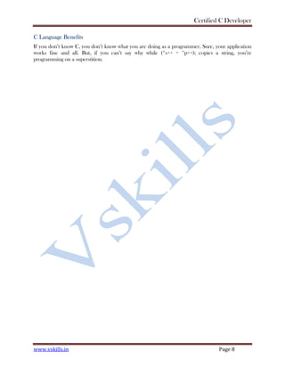 Certified C Developer
www.vskills.in Page 8
C Language Benefits
If you don’t know C, you don’t know what you are doing as a programmer. Sure, your application
works fine and all. But, if you can’t say why while (*s++ = *p++); copies a string, you’re
programming on a superstition.
 