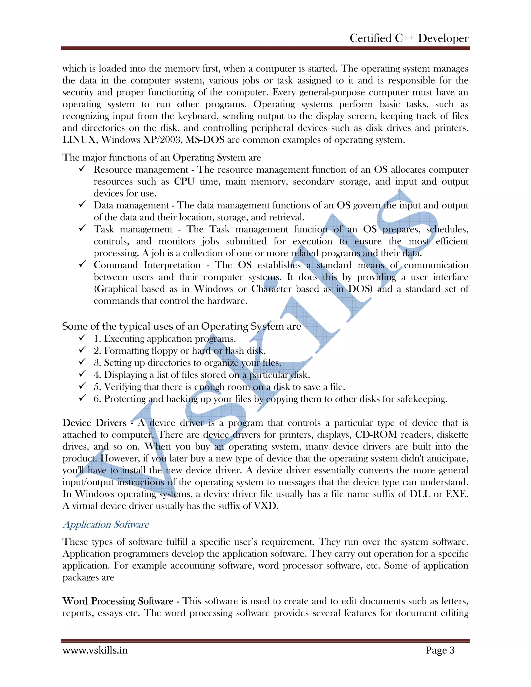 Certified C++ Developer
www.vskills.in Page 3
which is loaded into the memory first, when a computer is started. The operating system manages
the data in the computer system, various jobs or task assigned to it and is responsible for the
security and proper functioning of the computer. Every general-purpose computer must have an
operating system to run other programs. Operating systems perform basic tasks, such as
recognizing input from the keyboard, sending output to the display screen, keeping track of files
and directories on the disk, and controlling peripheral devices such as disk drives and printers.
LINUX, Windows XP/2003, MS-DOS are common examples of operating system.
The major functions of an Operating System are
Resource management - The resource management function of an OS allocates computer
resources such as CPU time, main memory, secondary storage, and input and output
devices for use.
Data management - The data management functions of an OS govern the input and output
of the data and their location, storage, and retrieval.
Task management - The Task management function of an OS prepares, schedules,
controls, and monitors jobs submitted for execution to ensure the most efficient
processing. A job is a collection of one or more related programs and their data.
Command Interpretation - The OS establishes a standard means of communication
between users and their computer systems. It does this by providing a user interface
(Graphical based as in Windows or Character based as in DOS) and a standard set of
commands that control the hardware.
Some of the typical uses of an Operating System are
1. Executing application programs.
2. Formatting floppy or hard or flash disk.
3. Setting up directories to organize your files.
4. Displaying a list of files stored on a particular disk.
5. Verifying that there is enough room on a disk to save a file.
6. Protecting and backing up your files by copying them to other disks for safekeeping.
Device Drivers - A device driver is a program that controls a particular type of device that is
attached to computer. There are device drivers for printers, displays, CD-ROM readers, diskette
drives, and so on. When you buy an operating system, many device drivers are built into the
product. However, if you later buy a new type of device that the operating system didn't anticipate,
you'll have to install the new device driver. A device driver essentially converts the more general
input/output instructions of the operating system to messages that the device type can understand.
In Windows operating systems, a device driver file usually has a file name suffix of DLL or EXE.
A virtual device driver usually has the suffix of VXD.
Application Software
These types of software fulfill a specific user’s requirement. They run over the system software.
Application programmers develop the application software. They carry out operation for a specific
application. For example accounting software, word processor software, etc. Some of application
packages are
Word Processing Software - This software is used to create and to edit documents such as letters,
reports, essays etc. The word processing software provides several features for document editing
 