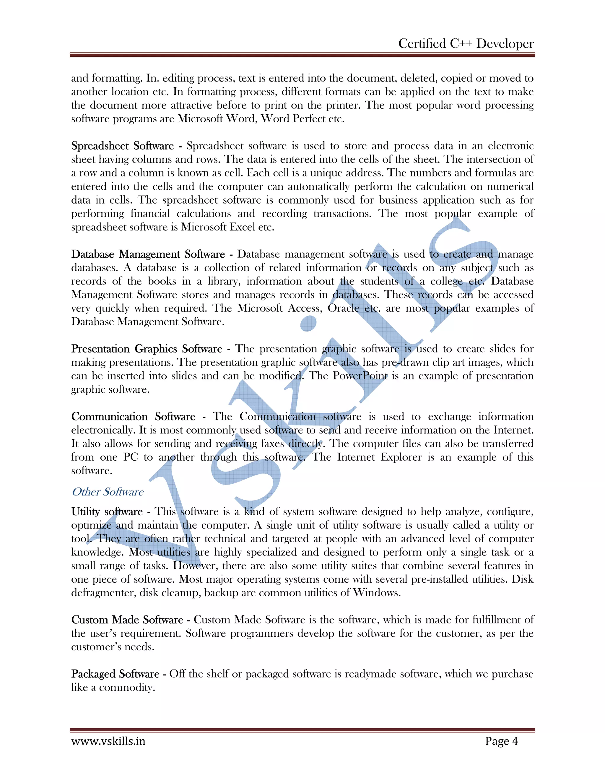 Certified C++ Developer
www.vskills.in Page 4
and formatting. In. editing process, text is entered into the document, deleted, copied or moved to
another location etc. In formatting process, different formats can be applied on the text to make
the document more attractive before to print on the printer. The most popular word processing
software programs are Microsoft Word, Word Perfect etc.
Spreadsheet Software - Spreadsheet software is used to store and process data in an electronic
sheet having columns and rows. The data is entered into the cells of the sheet. The intersection of
a row and a column is known as cell. Each cell is a unique address. The numbers and formulas are
entered into the cells and the computer can automatically perform the calculation on numerical
data in cells. The spreadsheet software is commonly used for business application such as for
performing financial calculations and recording transactions. The most popular example of
spreadsheet software is Microsoft Excel etc.
Database Management Software - Database management software is used to create and manage
databases. A database is a collection of related information or records on any subject such as
records of the books in a library, information about the students of a college etc. Database
Management Software stores and manages records in databases. These records can be accessed
very quickly when required. The Microsoft Access, Oracle etc. are most popular examples of
Database Management Software.
Presentation Graphics Software - The presentation graphic software is used to create slides for
making presentations. The presentation graphic software also has pre-drawn clip art images, which
can be inserted into slides and can be modified. The PowerPoint is an example of presentation
graphic software.
Communication Software - The Communication software is used to exchange information
electronically. It is most commonly used software to send and receive information on the Internet.
It also allows for sending and receiving faxes directly. The computer files can also be transferred
from one PC to another through this software. The Internet Explorer is an example of this
software.
Other Software
Utility software - This software is a kind of system software designed to help analyze, configure,
optimize and maintain the computer. A single unit of utility software is usually called a utility or
tool. They are often rather technical and targeted at people with an advanced level of computer
knowledge. Most utilities are highly specialized and designed to perform only a single task or a
small range of tasks. However, there are also some utility suites that combine several features in
one piece of software. Most major operating systems come with several pre-installed utilities. Disk
defragmenter, disk cleanup, backup are common utilities of Windows.
Custom Made Software - Custom Made Software is the software, which is made for fulfillment of
the user’s requirement. Software programmers develop the software for the customer, as per the
customer’s needs.
Packaged Software - Off the shelf or packaged software is readymade software, which we purchase
like a commodity.
 