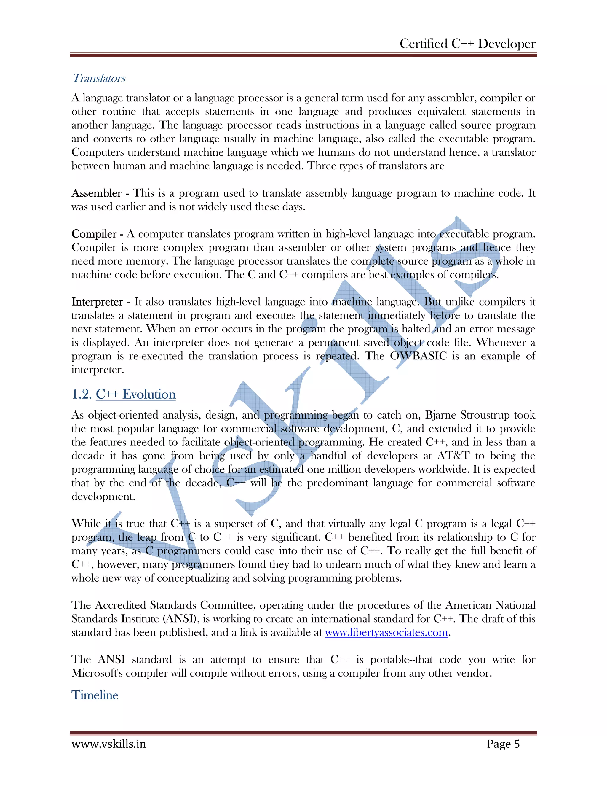 Certified C++ Developer
www.vskills.in Page 5
Translators
A language translator or a language processor is a general term used for any assembler, compiler or
other routine that accepts statements in one language and produces equivalent statements in
another language. The language processor reads instructions in a language called source program
and converts to other language usually in machine language, also called the executable program.
Computers understand machine language which we humans do not understand hence, a translator
between human and machine language is needed. Three types of translators are
Assembler - This is a program used to translate assembly language program to machine code. It
was used earlier and is not widely used these days.
Compiler - A computer translates program written in high-level language into executable program.
Compiler is more complex program than assembler or other system programs and hence they
need more memory. The language processor translates the complete source program as a whole in
machine code before execution. The C and C++ compilers are best examples of compilers.
Interpreter - It also translates high-level language into machine language. But unlike compilers it
translates a statement in program and executes the statement immediately before to translate the
next statement. When an error occurs in the program the program is halted and an error message
is displayed. An interpreter does not generate a permanent saved object code file. Whenever a
program is re-executed the translation process is repeated. The OWBASIC is an example of
interpreter.
1.2. C++ Evolution
As object-oriented analysis, design, and programming began to catch on, Bjarne Stroustrup took
the most popular language for commercial software development, C, and extended it to provide
the features needed to facilitate object-oriented programming. He created C++, and in less than a
decade it has gone from being used by only a handful of developers at AT&T to being the
programming language of choice for an estimated one million developers worldwide. It is expected
that by the end of the decade, C++ will be the predominant language for commercial software
development.
While it is true that C++ is a superset of C, and that virtually any legal C program is a legal C++
program, the leap from C to C++ is very significant. C++ benefited from its relationship to C for
many years, as C programmers could ease into their use of C++. To really get the full benefit of
C++, however, many programmers found they had to unlearn much of what they knew and learn a
whole new way of conceptualizing and solving programming problems.
The Accredited Standards Committee, operating under the procedures of the American National
Standards Institute (ANSI), is working to create an international standard for C++. The draft of this
standard has been published, and a link is available at www.libertyassociates.com.
The ANSI standard is an attempt to ensure that C++ is portable--that code you write for
Microsoft's compiler will compile without errors, using a compiler from any other vendor.
Timeline
 