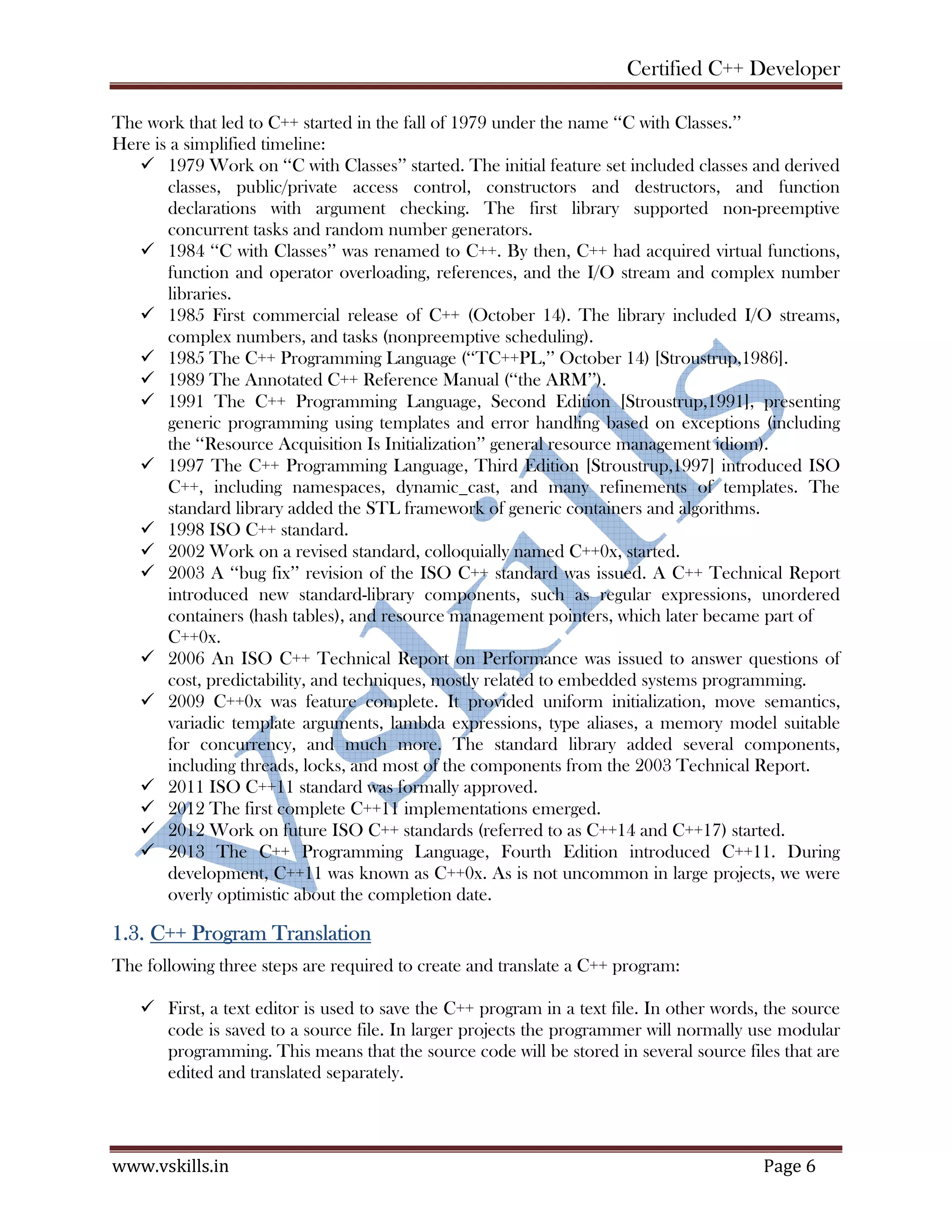 Certified C++ Developer
www.vskills.in Page 6
The work that led to C++ started in the fall of 1979 under the name ‘‘C with Classes.’’
Here is a simplified timeline:
1979 Work on ‘‘C with Classes’’ started. The initial feature set included classes and derived
classes, public/private access control, constructors and destructors, and function
declarations with argument checking. The first library supported non-preemptive
concurrent tasks and random number generators.
1984 ‘‘C with Classes’’ was renamed to C++. By then, C++ had acquired virtual functions,
function and operator overloading, references, and the I/O stream and complex number
libraries.
1985 First commercial release of C++ (October 14). The library included I/O streams,
complex numbers, and tasks (nonpreemptive scheduling).
1985 The C++ Programming Language (‘‘TC++PL,’’ October 14) [Stroustrup,1986].
1989 The Annotated C++ Reference Manual (‘‘the ARM’’).
1991 The C++ Programming Language, Second Edition [Stroustrup,1991], presenting
generic programming using templates and error handling based on exceptions (including
the ‘‘Resource Acquisition Is Initialization’’ general resource management idiom).
1997 The C++ Programming Language, Third Edition [Stroustrup,1997] introduced ISO
C++, including namespaces, dynamic_cast, and many refinements of templates. The
standard library added the STL framework of generic containers and algorithms.
1998 ISO C++ standard.
2002 Work on a revised standard, colloquially named C++0x, started.
2003 A ‘‘bug fix’’ revision of the ISO C++ standard was issued. A C++ Technical Report
introduced new standard-library components, such as regular expressions, unordered
containers (hash tables), and resource management pointers, which later became part of
C++0x.
2006 An ISO C++ Technical Report on Performance was issued to answer questions of
cost, predictability, and techniques, mostly related to embedded systems programming.
2009 C++0x was feature complete. It provided uniform initialization, move semantics,
variadic template arguments, lambda expressions, type aliases, a memory model suitable
for concurrency, and much more. The standard library added several components,
including threads, locks, and most of the components from the 2003 Technical Report.
2011 ISO C++11 standard was formally approved.
2012 The first complete C++11 implementations emerged.
2012 Work on future ISO C++ standards (referred to as C++14 and C++17) started.
2013 The C++ Programming Language, Fourth Edition introduced C++11. During
development, C++11 was known as C++0x. As is not uncommon in large projects, we were
overly optimistic about the completion date.
1.3. C++ Program Translation
The following three steps are required to create and translate a C++ program:
First, a text editor is used to save the C++ program in a text file. In other words, the source
code is saved to a source file. In larger projects the programmer will normally use modular
programming. This means that the source code will be stored in several source files that are
edited and translated separately.
 