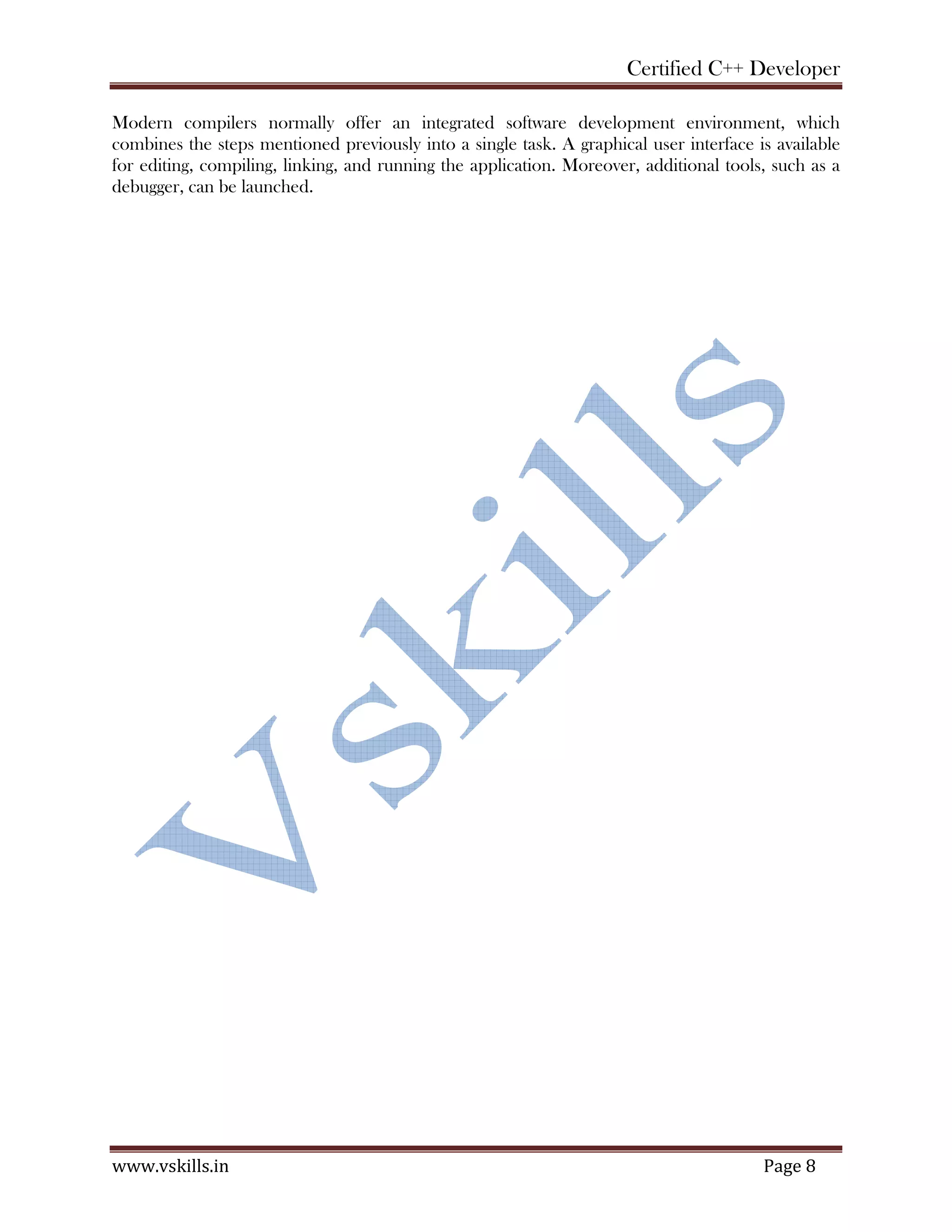 Certified C++ Developer
www.vskills.in Page 8
Modern compilers normally offer an integrated software development environment, which
combines the steps mentioned previously into a single task. A graphical user interface is available
for editing, compiling, linking, and running the application. Moreover, additional tools, such as a
debugger, can be launched.
 