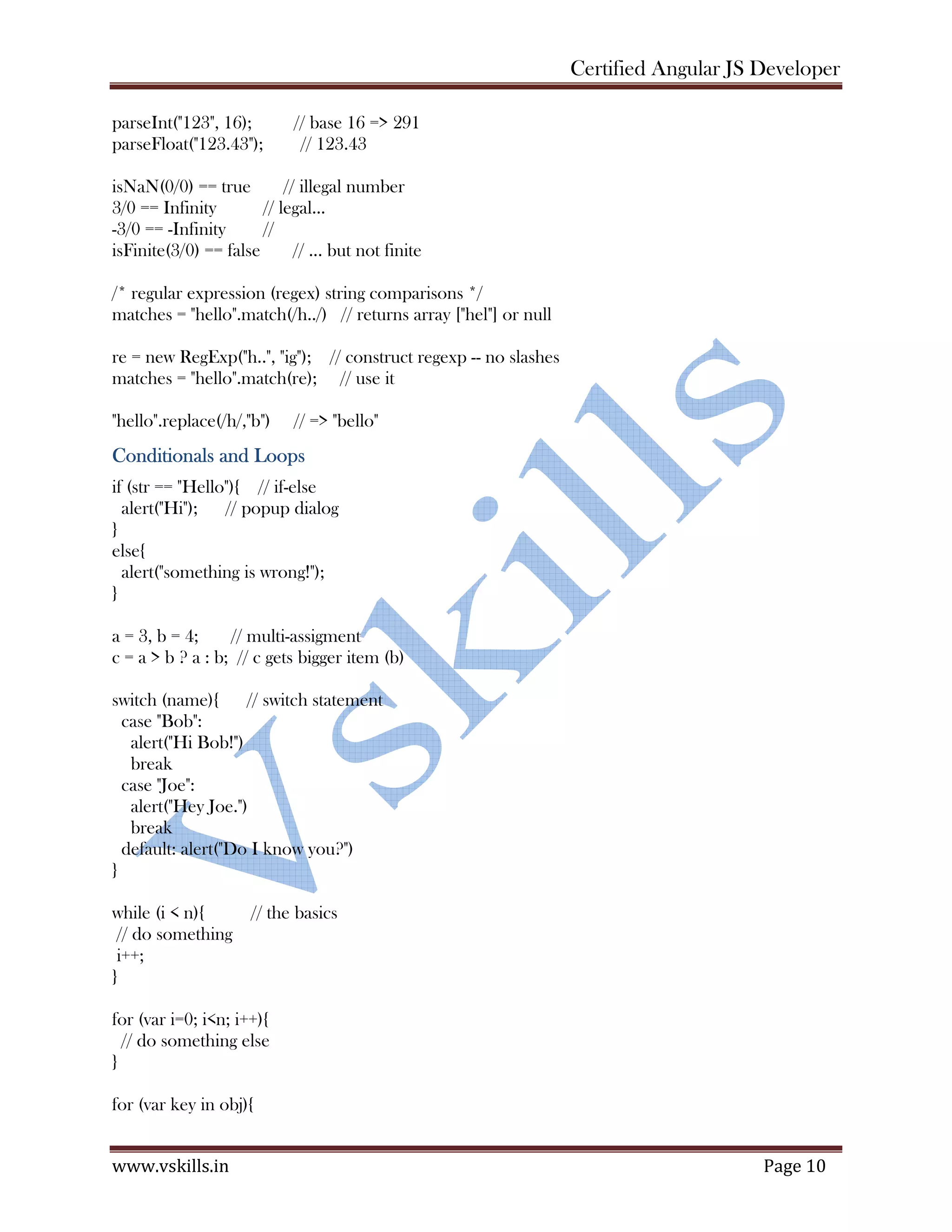 Certified Angular JS Developer www.vskills.in Page 10 parseInt("123", 16); // base 16 => 291 parseFloat("123.43"); // 123.43 isNaN(0/0) == true // illegal number 3/0 == Infinity // legal... -3/0 == -Infinity // isFinite(3/0) == false // ... but not finite /* regular expression (regex) string comparisons */ matches = "hello".match(/h../) // returns array ["hel"] or null re = new RegExp("h..", "ig"); // construct regexp -- no slashes matches = "hello".match(re); // use it "hello".replace(/h/,"b") // => "bello" Conditionals and Loops if (str == "Hello"){ // if-else alert("Hi"); // popup dialog } else{ alert("something is wrong!"); } a = 3, b = 4; // multi-assigment c = a > b ? a : b; // c gets bigger item (b) switch (name){ // switch statement case "Bob": alert("Hi Bob!") break case "Joe": alert("Hey Joe.") break default: alert("Do I know you?") } while (i < n){ // the basics // do something i++; } for (var i=0; i<n; i++){ // do something else } for (var key in obj){ 