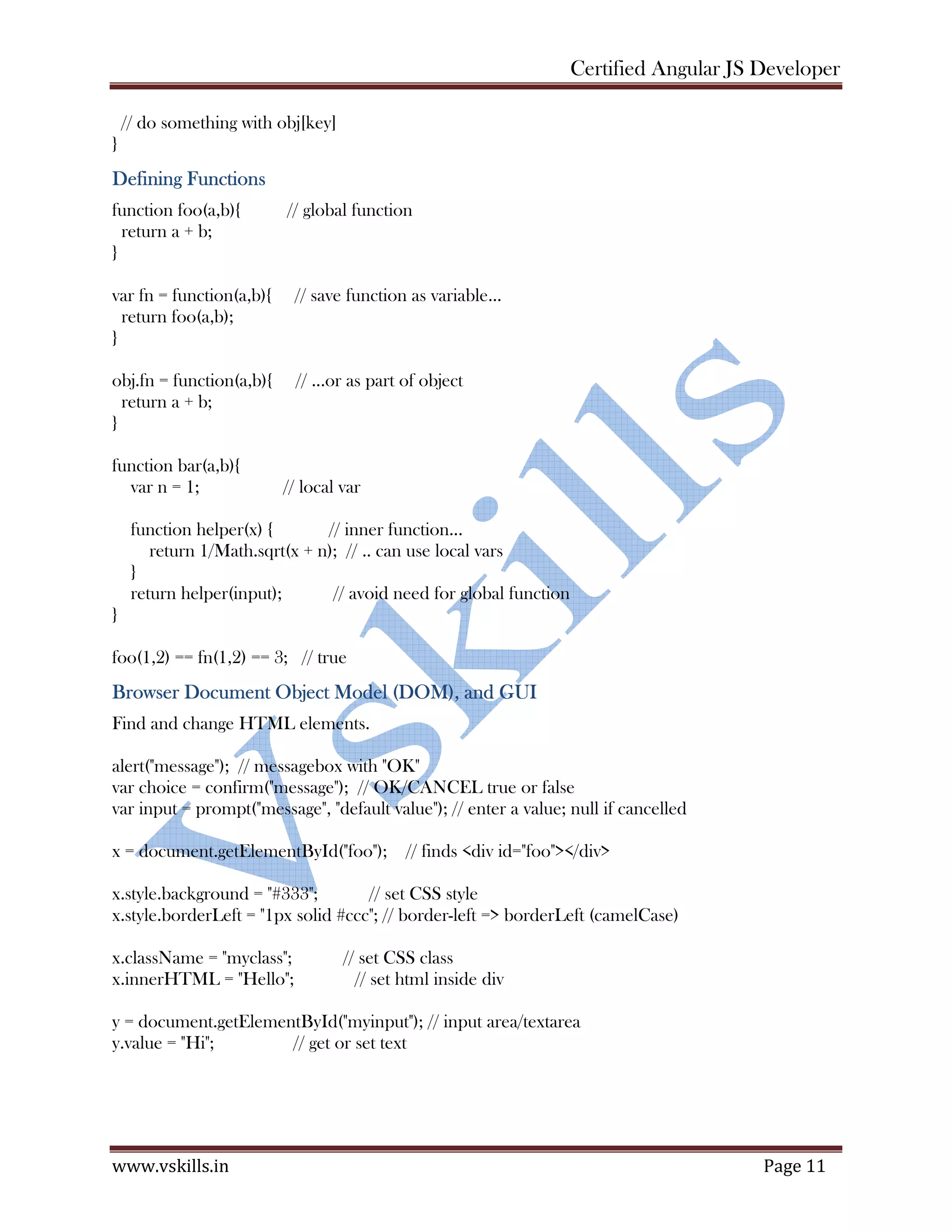 Certified Angular JS Developer www.vskills.in Page 11 // do something with obj[key] } Defining Functions function foo(a,b){ // global function return a + b; } var fn = function(a,b){ // save function as variable... return foo(a,b); } obj.fn = function(a,b){ // ...or as part of object return a + b; } function bar(a,b){ var n = 1; // local var function helper(x) { // inner function... return 1/Math.sqrt(x + n); // .. can use local vars } return helper(input); // avoid need for global function } foo(1,2) == fn(1,2) == 3; // true Browser Document Object Model (DOM), and GUI Find and change HTML elements. alert("message"); // messagebox with "OK" var choice = confirm("message"); // OK/CANCEL true or false var input = prompt("message", "default value"); // enter a value; null if cancelled x = document.getElementById("foo"); // finds <div id="foo"></div> x.style.background = "#333"; // set CSS style x.style.borderLeft = "1px solid #ccc"; // border-left => borderLeft (camelCase) x.className = "myclass"; // set CSS class x.innerHTML = "Hello"; // set html inside div y = document.getElementById("myinput"); // input area/textarea y.value = "Hi"; // get or set text 