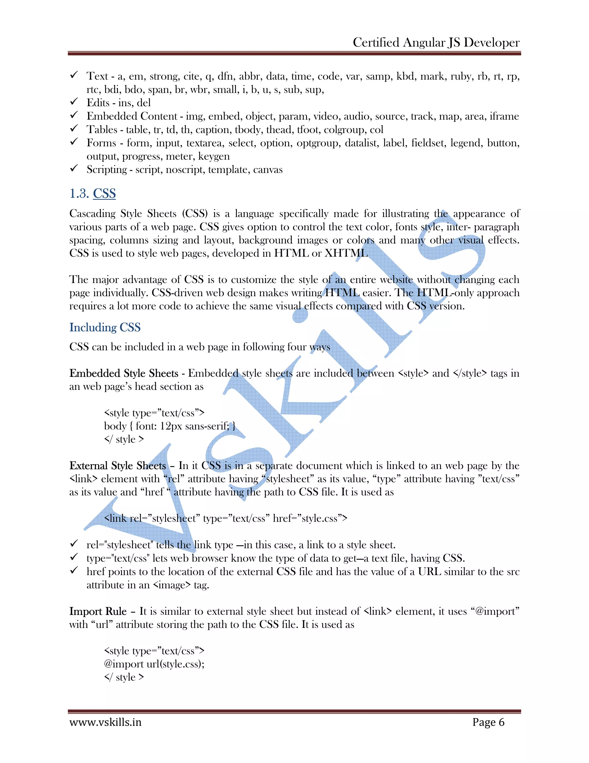 Certified Angular JS Developer www.vskills.in Page 6 Text - a, em, strong, cite, q, dfn, abbr, data, time, code, var, samp, kbd, mark, ruby, rb, rt, rp, rtc, bdi, bdo, span, br, wbr, small, i, b, u, s, sub, sup, Edits - ins, del Embedded Content - img, embed, object, param, video, audio, source, track, map, area, iframe Tables - table, tr, td, th, caption, tbody, thead, tfoot, colgroup, col Forms - form, input, textarea, select, option, optgroup, datalist, label, fieldset, legend, button, output, progress, meter, keygen Scripting - script, noscript, template, canvas 1.3. CSS Cascading Style Sheets (CSS) is a language specifically made for illustrating the appearance of various parts of a web page. CSS gives option to control the text color, fonts style, inter- paragraph spacing, columns sizing and layout, background images or colors and many other visual effects. CSS is used to style web pages, developed in HTML or XHTML The major advantage of CSS is to customize the style of an entire website without changing each page individually. CSS-driven web design makes writing HTML easier. The HTML-only approach requires a lot more code to achieve the same visual effects compared with CSS version. Including CSS CSS can be included in a web page in following four ways Embedded Style Sheets - Embedded style sheets are included between <style> and </style> tags in an web page’s head section as <style type=”text/css”> body { font: 12px sans-serif; } </ style > External Style Sheets – In it CSS is in a separate document which is linked to an web page by the <link> element with “rel” attribute having “stylesheet” as its value, “type” attribute having ”text/css” as its value and “href “ attribute having the path to CSS file. It is used as <link rel=”stylesheet” type=”text/css” href=”style.css”> rel="stylesheet" tells the link type —in this case, a link to a style sheet. type="text/css" lets web browser know the type of data to get—a text file, having CSS. href points to the location of the external CSS file and has the value of a URL similar to the src attribute in an <image> tag. Import Rule – It is similar to external style sheet but instead of <link> element, it uses “@import” with “url” attribute storing the path to the CSS file. It is used as <style type=”text/css”> @import url(style.css); </ style > 