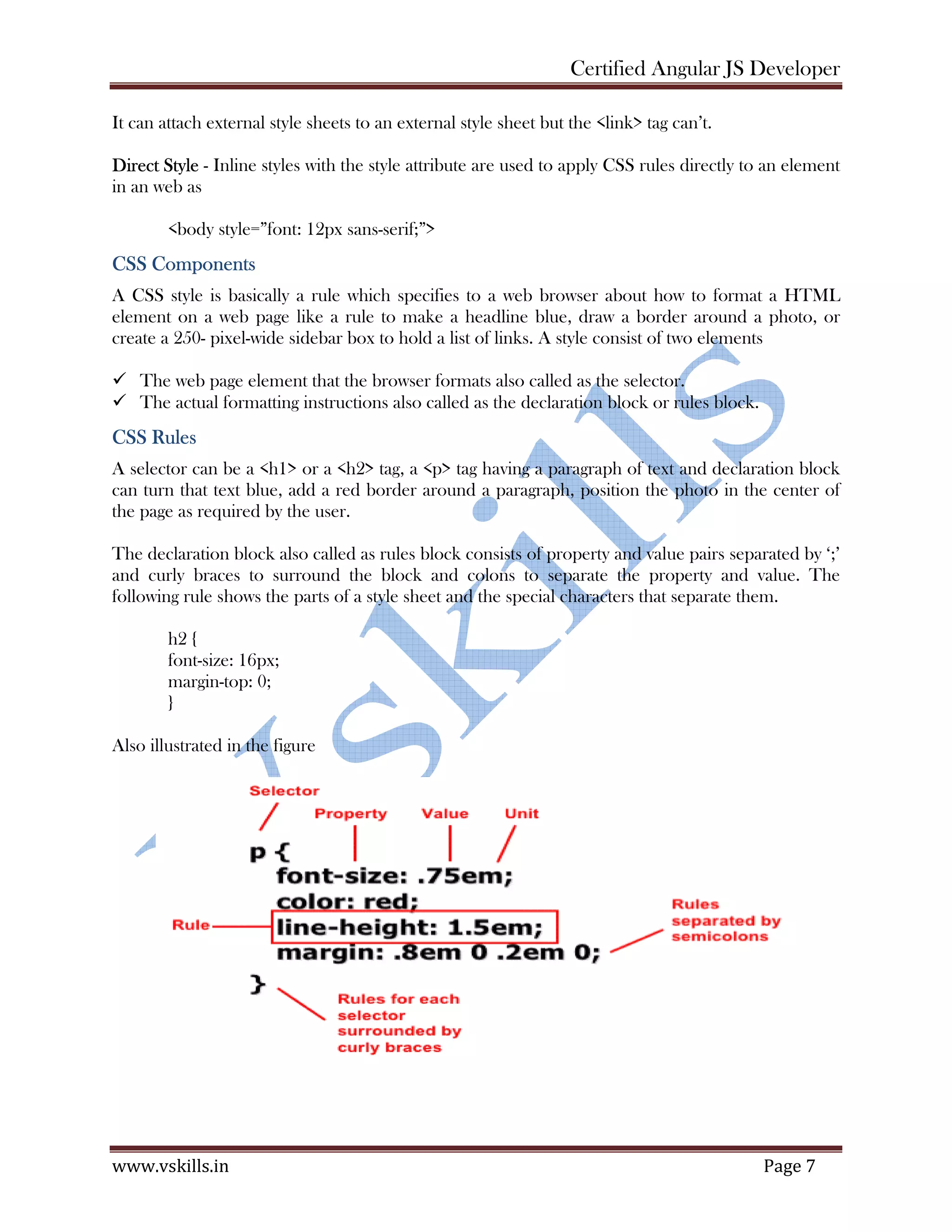 Certified Angular JS Developer www.vskills.in Page 7 It can attach external style sheets to an external style sheet but the <link> tag can’t. Direct Style - Inline styles with the style attribute are used to apply CSS rules directly to an element in an web as <body style=”font: 12px sans-serif;”> CSS Components A CSS style is basically a rule which specifies to a web browser about how to format a HTML element on a web page like a rule to make a headline blue, draw a border around a photo, or create a 250- pixel-wide sidebar box to hold a list of links. A style consist of two elements The web page element that the browser formats also called as the selector. The actual formatting instructions also called as the declaration block or rules block. CSS Rules A selector can be a <h1> or a <h2> tag, a <p> tag having a paragraph of text and declaration block can turn that text blue, add a red border around a paragraph, position the photo in the center of the page as required by the user. The declaration block also called as rules block consists of property and value pairs separated by ‘;’ and curly braces to surround the block and colons to separate the property and value. The following rule shows the parts of a style sheet and the special characters that separate them. h2 { font-size: 16px; margin-top: 0; } Also illustrated in the figure 