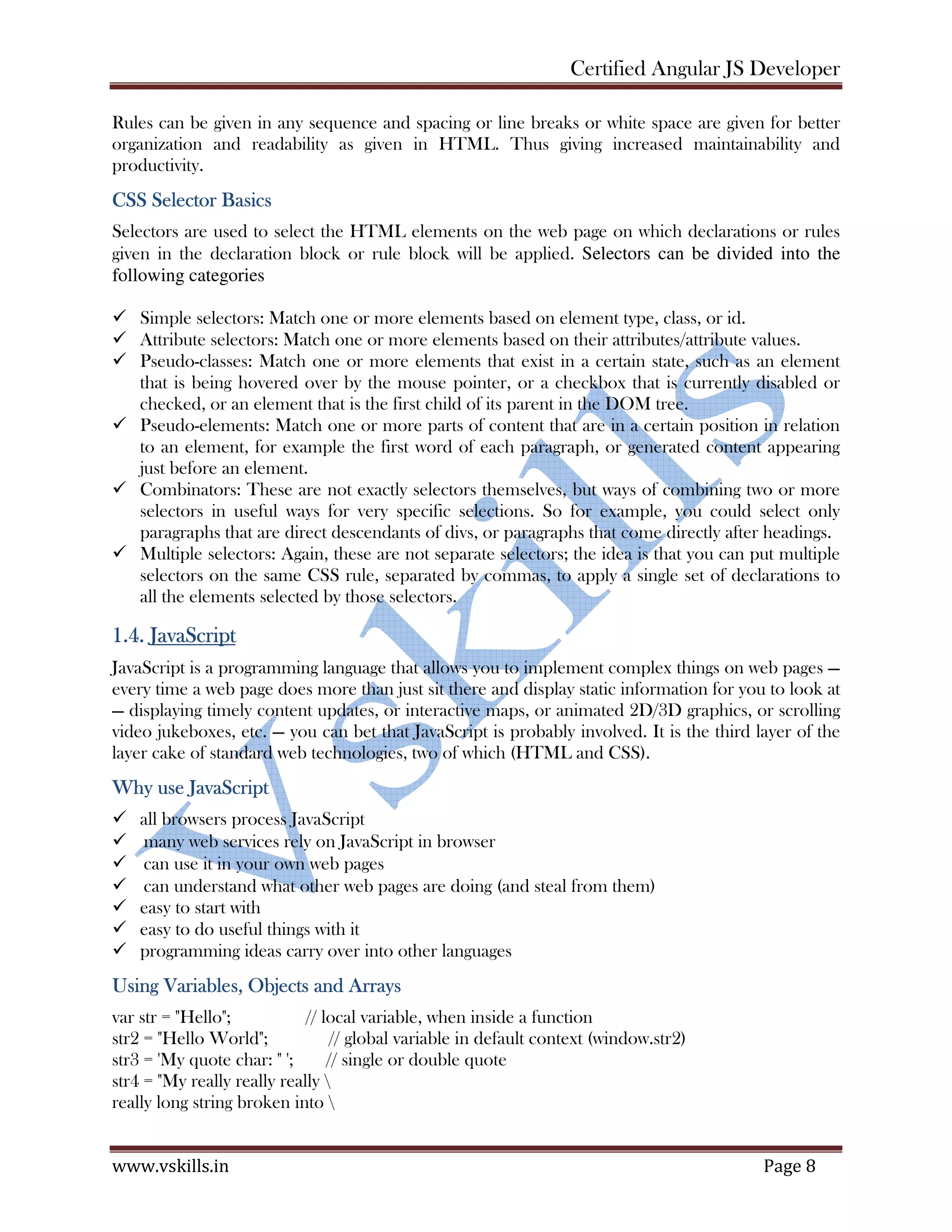 Certified Angular JS Developer www.vskills.in Page 8 Rules can be given in any sequence and spacing or line breaks or white space are given for better organization and readability as given in HTML. Thus giving increased maintainability and productivity. CSS Selector Basics Selectors are used to select the HTML elements on the web page on which declarations or rules given in the declaration block or rule block will be applied. Selectors can be divided into the following categories Simple selectors: Match one or more elements based on element type, class, or id. Attribute selectors: Match one or more elements based on their attributes/attribute values. Pseudo-classes: Match one or more elements that exist in a certain state, such as an element that is being hovered over by the mouse pointer, or a checkbox that is currently disabled or checked, or an element that is the first child of its parent in the DOM tree. Pseudo-elements: Match one or more parts of content that are in a certain position in relation to an element, for example the first word of each paragraph, or generated content appearing just before an element. Combinators: These are not exactly selectors themselves, but ways of combining two or more selectors in useful ways for very specific selections. So for example, you could select only paragraphs that are direct descendants of divs, or paragraphs that come directly after headings. Multiple selectors: Again, these are not separate selectors; the idea is that you can put multiple selectors on the same CSS rule, separated by commas, to apply a single set of declarations to all the elements selected by those selectors. 1.4. JavaScript JavaScript is a programming language that allows you to implement complex things on web pages — every time a web page does more than just sit there and display static information for you to look at — displaying timely content updates, or interactive maps, or animated 2D/3D graphics, or scrolling video jukeboxes, etc. — you can bet that JavaScript is probably involved. It is the third layer of the layer cake of standard web technologies, two of which (HTML and CSS). Why use JavaScript all browsers process JavaScript  many web services rely on JavaScript in browser  can use it in your own web pages  can understand what other web pages are doing (and steal from them) easy to start with easy to do useful things with it programming ideas carry over into other languages Using Variables, Objects and Arrays var str = "Hello"; // local variable, when inside a function str2 = "Hello World"; // global variable in default context (window.str2) str3 = 'My quote char: " '; // single or double quote str4 = "My really really really really long string broken into 