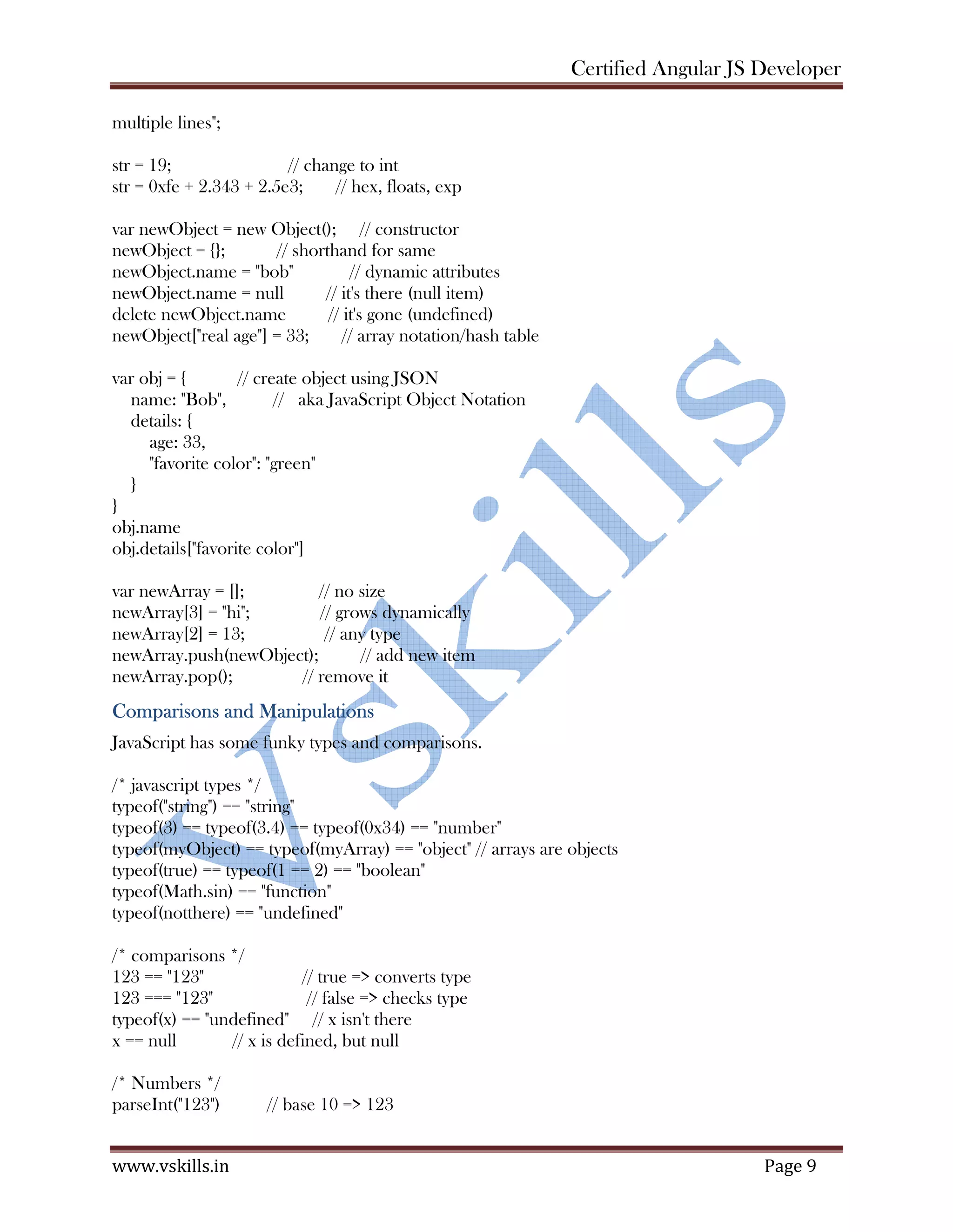 Certified Angular JS Developer www.vskills.in Page 9 multiple lines"; str = 19; // change to int str = 0xfe + 2.343 + 2.5e3; // hex, floats, exp var newObject = new Object(); // constructor newObject = {}; // shorthand for same newObject.name = "bob" // dynamic attributes newObject.name = null // it's there (null item) delete newObject.name // it's gone (undefined) newObject["real age"] = 33; // array notation/hash table var obj = { // create object using JSON name: "Bob", // aka JavaScript Object Notation details: { age: 33, "favorite color": "green" } } obj.name obj.details["favorite color"] var newArray = []; // no size newArray[3] = "hi"; // grows dynamically newArray[2] = 13; // any type newArray.push(newObject); // add new item newArray.pop(); // remove it Comparisons and Manipulations JavaScript has some funky types and comparisons. /* javascript types */ typeof("string") == "string" typeof(3) == typeof(3.4) == typeof(0x34) == "number" typeof(myObject) == typeof(myArray) == "object" // arrays are objects typeof(true) == typeof(1 == 2) == "boolean" typeof(Math.sin) == "function" typeof(notthere) == "undefined" /* comparisons */ 123 == "123" // true => converts type 123 === "123" // false => checks type typeof(x) == "undefined" // x isn't there x == null // x is defined, but null /* Numbers */ parseInt("123") // base 10 => 123 
