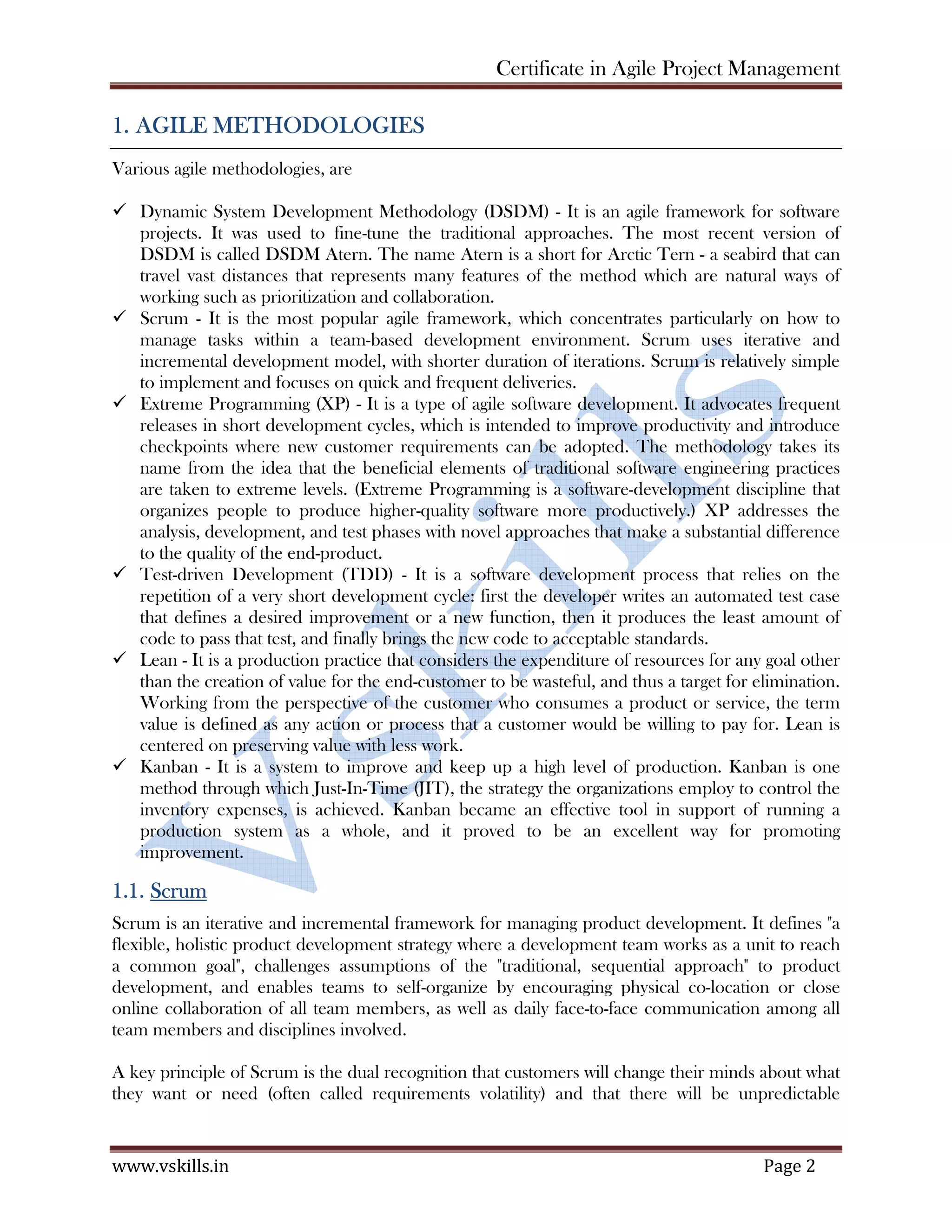 Certificate in Agile Project Management
www.vskills.in Page 2
1. AGILE METHODOLOGIES
Various agile methodologies, are
Dynamic System Development Methodology (DSDM) - It is an agile framework for software
projects. It was used to fine-tune the traditional approaches. The most recent version of
DSDM is called DSDM Atern. The name Atern is a short for Arctic Tern - a seabird that can
travel vast distances that represents many features of the method which are natural ways of
working such as prioritization and collaboration.
Scrum - It is the most popular agile framework, which concentrates particularly on how to
manage tasks within a team-based development environment. Scrum uses iterative and
incremental development model, with shorter duration of iterations. Scrum is relatively simple
to implement and focuses on quick and frequent deliveries.
Extreme Programming (XP) - It is a type of agile software development. It advocates frequent
releases in short development cycles, which is intended to improve productivity and introduce
checkpoints where new customer requirements can be adopted. The methodology takes its
name from the idea that the beneficial elements of traditional software engineering practices
are taken to extreme levels. (Extreme Programming is a software-development discipline that
organizes people to produce higher-quality software more productively.) XP addresses the
analysis, development, and test phases with novel approaches that make a substantial difference
to the quality of the end-product.
Test-driven Development (TDD) - It is a software development process that relies on the
repetition of a very short development cycle: first the developer writes an automated test case
that defines a desired improvement or a new function, then it produces the least amount of
code to pass that test, and finally brings the new code to acceptable standards.
Lean - It is a production practice that considers the expenditure of resources for any goal other
than the creation of value for the end-customer to be wasteful, and thus a target for elimination.
Working from the perspective of the customer who consumes a product or service, the term
value is defined as any action or process that a customer would be willing to pay for. Lean is
centered on preserving value with less work.
Kanban - It is a system to improve and keep up a high level of production. Kanban is one
method through which Just-In-Time (JIT), the strategy the organizations employ to control the
inventory expenses, is achieved. Kanban became an effective tool in support of running a
production system as a whole, and it proved to be an excellent way for promoting
improvement.
1.1. Scrum
Scrum is an iterative and incremental framework for managing product development. It defines "a
flexible, holistic product development strategy where a development team works as a unit to reach
a common goal", challenges assumptions of the "traditional, sequential approach" to product
development, and enables teams to self-organize by encouraging physical co-location or close
online collaboration of all team members, as well as daily face-to-face communication among all
team members and disciplines involved.
A key principle of Scrum is the dual recognition that customers will change their minds about what
they want or need (often called requirements volatility) and that there will be unpredictable
 