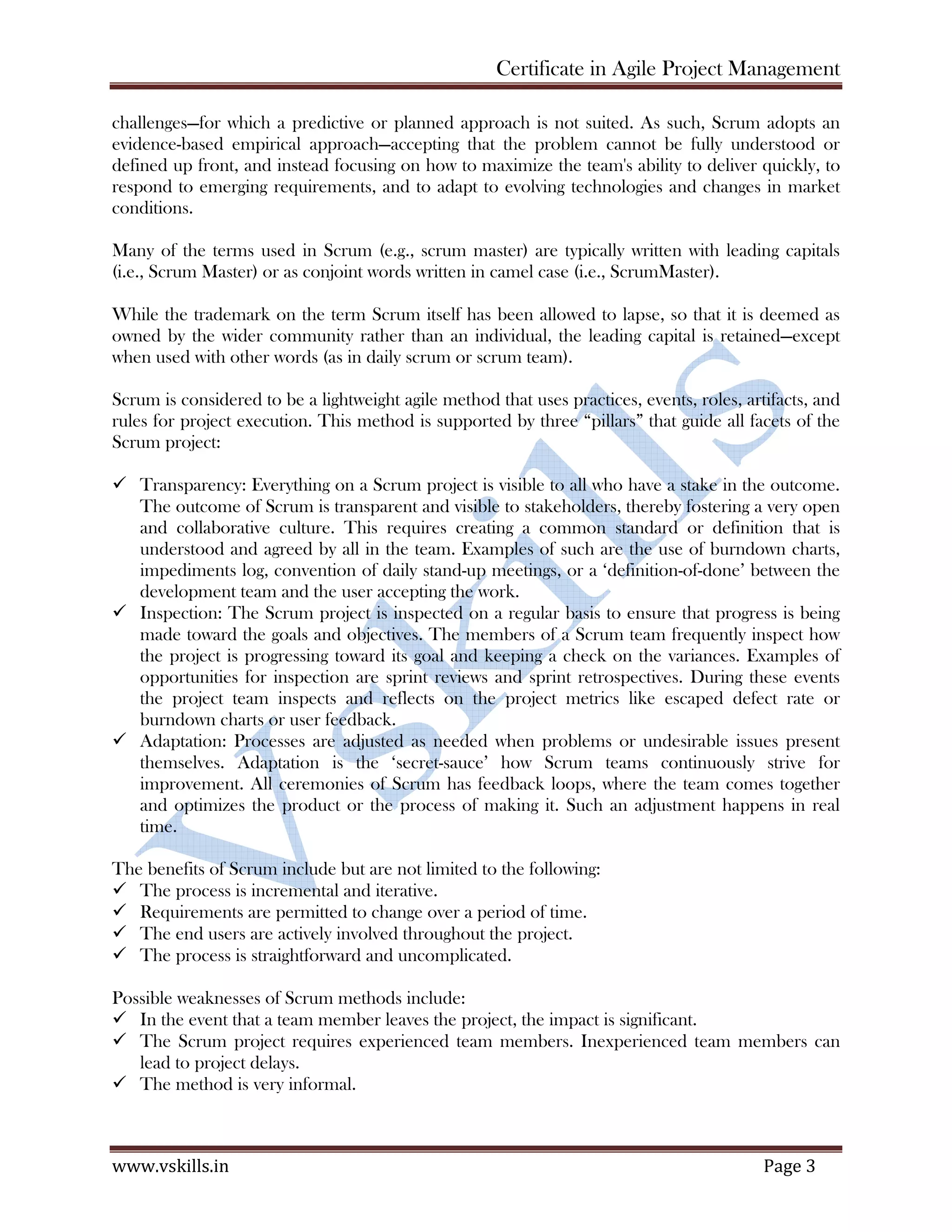 Certificate in Agile Project Management
www.vskills.in Page 2
1. AGILE METHODOLOGIES
Various agile methodologies, are
Dynamic System Development Methodology (DSDM) - It is an agile framework for software
projects. It was used to fine-tune the traditional approaches. The most recent version of
DSDM is called DSDM Atern. The name Atern is a short for Arctic Tern - a seabird that can
travel vast distances that represents many features of the method which are natural ways of
working such as prioritization and collaboration.
Scrum - It is the most popular agile framework, which concentrates particularly on how to
manage tasks within a team-based development environment. Scrum uses iterative and
incremental development model, with shorter duration of iterations. Scrum is relatively simple
to implement and focuses on quick and frequent deliveries.
Extreme Programming (XP) - It is a type of agile software development. It advocates frequent
releases in short development cycles, which is intended to improve productivity and introduce
checkpoints where new customer requirements can be adopted. The methodology takes its
name from the idea that the beneficial elements of traditional software engineering practices
are taken to extreme levels. (Extreme Programming is a software-development discipline that
organizes people to produce higher-quality software more productively.) XP addresses the
analysis, development, and test phases with novel approaches that make a substantial difference
to the quality of the end-product.
Test-driven Development (TDD) - It is a software development process that relies on the
repetition of a very short development cycle: first the developer writes an automated test case
that defines a desired improvement or a new function, then it produces the least amount of
code to pass that test, and finally brings the new code to acceptable standards.
Lean - It is a production practice that considers the expenditure of resources for any goal other
than the creation of value for the end-customer to be wasteful, and thus a target for elimination.
Working from the perspective of the customer who consumes a product or service, the term
value is defined as any action or process that a customer would be willing to pay for. Lean is
centered on preserving value with less work.
Kanban - It is a system to improve and keep up a high level of production. Kanban is one
method through which Just-In-Time (JIT), the strategy the organizations employ to control the
inventory expenses, is achieved. Kanban became an effective tool in support of running a
production system as a whole, and it proved to be an excellent way for promoting
improvement.
1.1. Scrum
Scrum is an iterative and incremental framework for managing product development. It defines "a
flexible, holistic product development strategy where a development team works as a unit to reach
a common goal", challenges assumptions of the "traditional, sequential approach" to product
development, and enables teams to self-organize by encouraging physical co-location or close
online collaboration of all team members, as well as daily face-to-face communication among all
team members and disciplines involved.
A key principle of Scrum is the dual recognition that customers will change their minds about what
they want or need (often called requirements volatility) and that there will be unpredictable
 