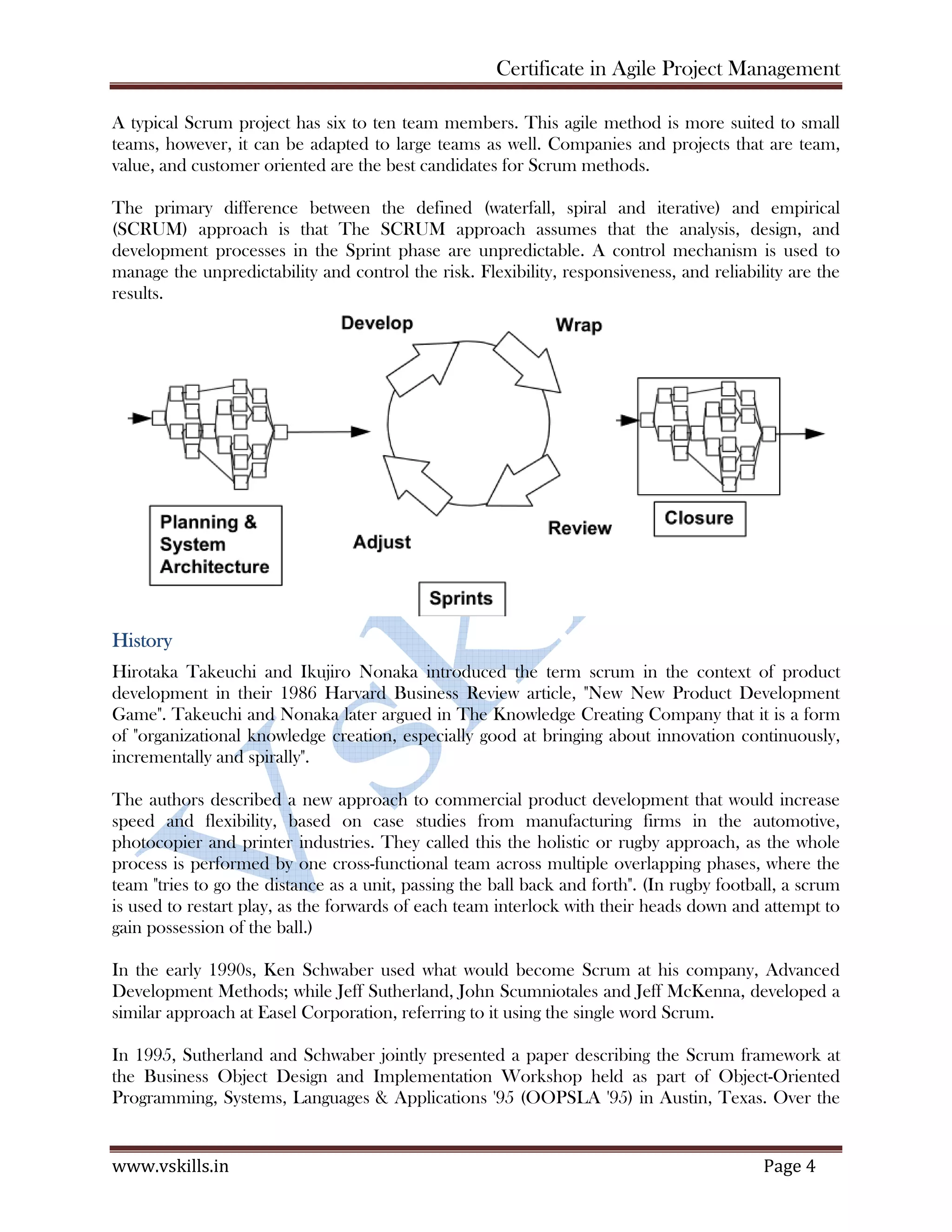 Certificate in Agile Project Management
www.vskills.in Page 4
A typical Scrum project has six to ten team members. This agile method is more suited to small
teams, however, it can be adapted to large teams as well. Companies and projects that are team,
value, and customer oriented are the best candidates for Scrum methods.
The primary difference between the defined (waterfall, spiral and iterative) and empirical
(SCRUM) approach is that The SCRUM approach assumes that the analysis, design, and
development processes in the Sprint phase are unpredictable. A control mechanism is used to
manage the unpredictability and control the risk. Flexibility, responsiveness, and reliability are the
results.
History
Hirotaka Takeuchi and Ikujiro Nonaka introduced the term scrum in the context of product
development in their 1986 Harvard Business Review article, "New New Product Development
Game". Takeuchi and Nonaka later argued in The Knowledge Creating Company that it is a form
of "organizational knowledge creation, especially good at bringing about innovation continuously,
incrementally and spirally".
The authors described a new approach to commercial product development that would increase
speed and flexibility, based on case studies from manufacturing firms in the automotive,
photocopier and printer industries. They called this the holistic or rugby approach, as the whole
process is performed by one cross-functional team across multiple overlapping phases, where the
team "tries to go the distance as a unit, passing the ball back and forth". (In rugby football, a scrum
is used to restart play, as the forwards of each team interlock with their heads down and attempt to
gain possession of the ball.)
In the early 1990s, Ken Schwaber used what would become Scrum at his company, Advanced
Development Methods; while Jeff Sutherland, John Scumniotales and Jeff McKenna, developed a
similar approach at Easel Corporation, referring to it using the single word Scrum.
In 1995, Sutherland and Schwaber jointly presented a paper describing the Scrum framework at
the Business Object Design and Implementation Workshop held as part of Object-Oriented
Programming, Systems, Languages & Applications '95 (OOPSLA '95) in Austin, Texas. Over the
 