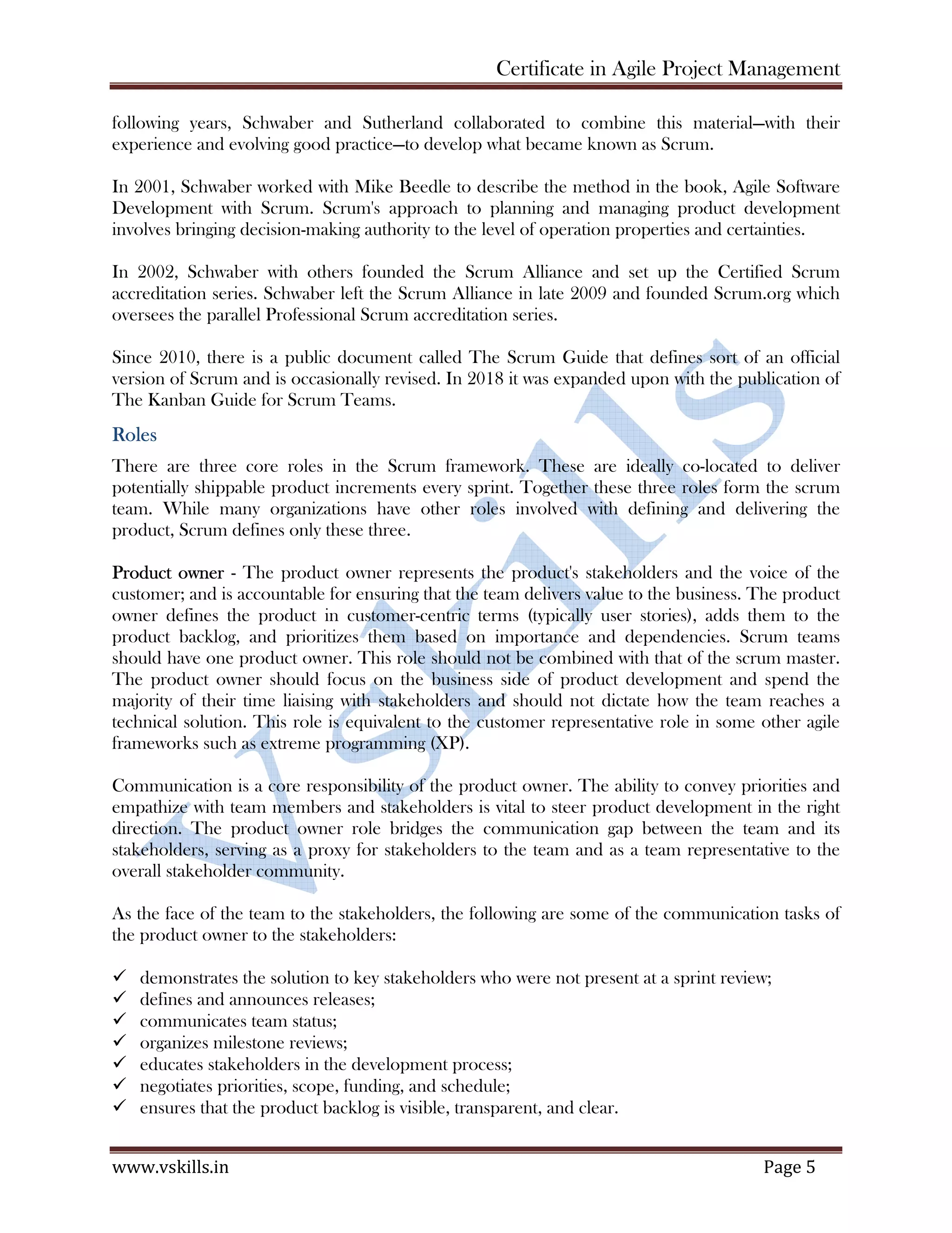 Certificate in Agile Project Management
www.vskills.in Page 5
following years, Schwaber and Sutherland collaborated to combine this material—with their
experience and evolving good practice—to develop what became known as Scrum.
In 2001, Schwaber worked with Mike Beedle to describe the method in the book, Agile Software
Development with Scrum. Scrum's approach to planning and managing product development
involves bringing decision-making authority to the level of operation properties and certainties.
In 2002, Schwaber with others founded the Scrum Alliance and set up the Certified Scrum
accreditation series. Schwaber left the Scrum Alliance in late 2009 and founded Scrum.org which
oversees the parallel Professional Scrum accreditation series.
Since 2010, there is a public document called The Scrum Guide that defines sort of an official
version of Scrum and is occasionally revised. In 2018 it was expanded upon with the publication of
The Kanban Guide for Scrum Teams.
Roles
There are three core roles in the Scrum framework. These are ideally co-located to deliver
potentially shippable product increments every sprint. Together these three roles form the scrum
team. While many organizations have other roles involved with defining and delivering the
product, Scrum defines only these three.
Product owner - The product owner represents the product's stakeholders and the voice of the
customer; and is accountable for ensuring that the team delivers value to the business. The product
owner defines the product in customer-centric terms (typically user stories), adds them to the
product backlog, and prioritizes them based on importance and dependencies. Scrum teams
should have one product owner. This role should not be combined with that of the scrum master.
The product owner should focus on the business side of product development and spend the
majority of their time liaising with stakeholders and should not dictate how the team reaches a
technical solution. This role is equivalent to the customer representative role in some other agile
frameworks such as extreme programming (XP).
Communication is a core responsibility of the product owner. The ability to convey priorities and
empathize with team members and stakeholders is vital to steer product development in the right
direction. The product owner role bridges the communication gap between the team and its
stakeholders, serving as a proxy for stakeholders to the team and as a team representative to the
overall stakeholder community.
As the face of the team to the stakeholders, the following are some of the communication tasks of
the product owner to the stakeholders:
demonstrates the solution to key stakeholders who were not present at a sprint review;
defines and announces releases;
communicates team status;
organizes milestone reviews;
educates stakeholders in the development process;
negotiates priorities, scope, funding, and schedule;
ensures that the product backlog is visible, transparent, and clear.
 