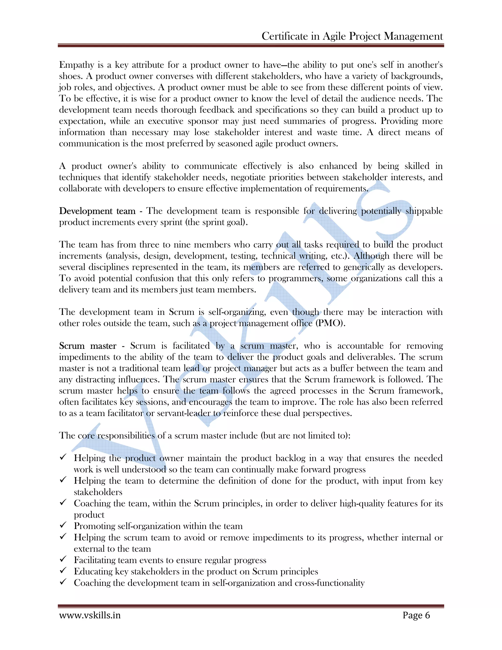 Certificate in Agile Project Management
www.vskills.in Page 6
Empathy is a key attribute for a product owner to have—the ability to put one's self in another's
shoes. A product owner converses with different stakeholders, who have a variety of backgrounds,
job roles, and objectives. A product owner must be able to see from these different points of view.
To be effective, it is wise for a product owner to know the level of detail the audience needs. The
development team needs thorough feedback and specifications so they can build a product up to
expectation, while an executive sponsor may just need summaries of progress. Providing more
information than necessary may lose stakeholder interest and waste time. A direct means of
communication is the most preferred by seasoned agile product owners.
A product owner's ability to communicate effectively is also enhanced by being skilled in
techniques that identify stakeholder needs, negotiate priorities between stakeholder interests, and
collaborate with developers to ensure effective implementation of requirements.
Development team - The development team is responsible for delivering potentially shippable
product increments every sprint (the sprint goal).
The team has from three to nine members who carry out all tasks required to build the product
increments (analysis, design, development, testing, technical writing, etc.). Although there will be
several disciplines represented in the team, its members are referred to generically as developers.
To avoid potential confusion that this only refers to programmers, some organizations call this a
delivery team and its members just team members.
The development team in Scrum is self-organizing, even though there may be interaction with
other roles outside the team, such as a project management office (PMO).
Scrum master - Scrum is facilitated by a scrum master, who is accountable for removing
impediments to the ability of the team to deliver the product goals and deliverables. The scrum
master is not a traditional team lead or project manager but acts as a buffer between the team and
any distracting influences. The scrum master ensures that the Scrum framework is followed. The
scrum master helps to ensure the team follows the agreed processes in the Scrum framework,
often facilitates key sessions, and encourages the team to improve. The role has also been referred
to as a team facilitator or servant-leader to reinforce these dual perspectives.
The core responsibilities of a scrum master include (but are not limited to):
Helping the product owner maintain the product backlog in a way that ensures the needed
work is well understood so the team can continually make forward progress
Helping the team to determine the definition of done for the product, with input from key
stakeholders
Coaching the team, within the Scrum principles, in order to deliver high-quality features for its
product
Promoting self-organization within the team
Helping the scrum team to avoid or remove impediments to its progress, whether internal or
external to the team
Facilitating team events to ensure regular progress
Educating key stakeholders in the product on Scrum principles
Coaching the development team in self-organization and cross-functionality
 