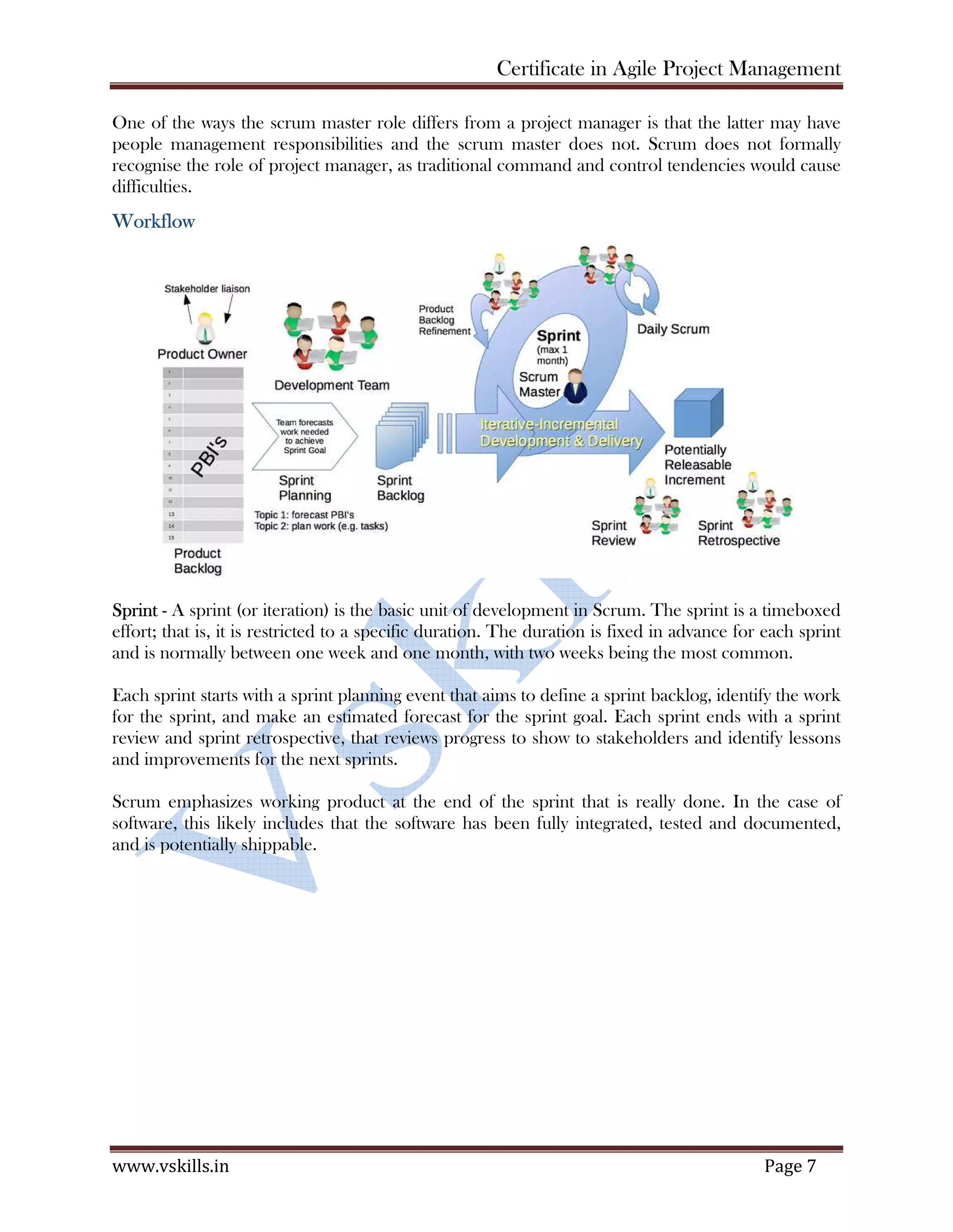 Certificate in Agile Project Management
www.vskills.in Page 7
One of the ways the scrum master role differs from a project manager is that the latter may have
people management responsibilities and the scrum master does not. Scrum does not formally
recognise the role of project manager, as traditional command and control tendencies would cause
difficulties.
Workflow
Sprint - A sprint (or iteration) is the basic unit of development in Scrum. The sprint is a timeboxed
effort; that is, it is restricted to a specific duration. The duration is fixed in advance for each sprint
and is normally between one week and one month, with two weeks being the most common.
Each sprint starts with a sprint planning event that aims to define a sprint backlog, identify the work
for the sprint, and make an estimated forecast for the sprint goal. Each sprint ends with a sprint
review and sprint retrospective, that reviews progress to show to stakeholders and identify lessons
and improvements for the next sprints.
Scrum emphasizes working product at the end of the sprint that is really done. In the case of
software, this likely includes that the software has been fully integrated, tested and documented,
and is potentially shippable.
 