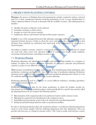Certified Production Planning and Control Professional
www.vskills.in Page 2
1. PRODUCTION PLANNING CONTROL
Planning is the process of thinking about and organizing the activities required to achieve a desired
goal. It is a basic management function involving formulation of one or more detailed plans to
achieve optimum balance of needs or demands with the available resources. The planning process
includes
identifies the goals or objectives to be achieved
formulates strategies to achieve them
arranges or creates the means required
implements, directs, and monitors all steps in their proper sequence.
Control, is one of the managerial functions like planning, organizing, staffing and directing. It is an
important function because it helps to check the errors and to take the corrective action so that
deviation from standards are minimized and stated goals of the organization are achieved in a
desired manner.
According to modern concepts, control is a foreseeing action whereas earlier concept of control
was used only when errors were detected. Control in management means setting standards,
measuring actual performance and taking corrective action.
1.1. Production Planning
Production planning is the planning of production and manufacturing modules in a company or
industry. It utilizes the resource allocation of activities of employees, materials and production
capacity, in order to serve different customers.
Different types of production methods, such as single item manufacturing, batch production, mass
production, continuous production etc. have their own type of production planning. Production
planning can be combined with production control into production planning and control, or it can
be combined and or integrated into enterprise resource planning.
Production planning is used in companies in several different industries, including agriculture,
industry, amusement industry, etc.
Production planning is a plan for the future production, in which the facilities needed are
determined and arranged. A production plan is made periodically for a specific time period, called
the planning horizon. It can comprise the following activities:
Determination of the required product mix and factory load to satisfy customer needs.
Matching the required level of production to the existing resources.
Scheduling and choosing the actual work to be started in the manufacturing facility"
Setting up and delivering production orders to production facilities.
In order to develop production plans, the production planner or production planning department
needs to work closely together with the marketing department and sales department. They can
provide sales forecasts, or a listing of customer orders." The "work is usually selected from a variety
 