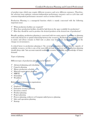 Certified Production Planning and Control Professional
www.vskills.in Page 3
of product types which may require different resources and serve different customers. Therefore,
the selection must optimize customer-independent performance measures such as cycle time and
customer-dependent performance measures such as on-time delivery."
Production Planning is a managerial function which is mainly concerned with the following
important issues
What production facilities are required?
How these production facilities should be laid down in the space available for production?
How they should be used to produce the desired products at the desired rate of production?
Broadly speaking, production planning is concerned with two main aspects: (i) routing or planning
work tasks (ii) layout or spatial relationship between the resources. Production planning is dynamic
in nature and always remains in fluid state as plans may have to be changed according to the
changes in circumstances.
A critical factor in production planning is "the accurate estimation of the productive capacity of
available resources, yet this is one of the most difficult tasks to perform well". Production planning
should always take "into account material availability, resource availability and knowledge of future
demand
Types of planning
Different types of production planning can be applied:
Advanced planning and scheduling
Capacity planning
Master production schedule
Material requirements planning
MRP II
Scheduling
Workflow
Related kind of planning in organizations
Employee scheduling
Enterprise resource planning
Inventory control
Product planning
Project planning
Process planning, redirects to Computer-aided process planning
Sales and operations planning
Strategy
 