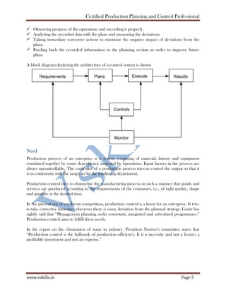 Certified Production Planning and Control Professional
www.vskills.in Page 5
Observing progress of the operations and recording it properly.
Analyzing the recorded data with the plans and measuring the deviations.
Taking immediate corrective actions to minimize the negative impact of deviations from the
plans.
Feeding back the recorded information to the planning section in order to improve future
plans.
A block diagram depicting the architecture of a control system is shown
Need
Production process of an enterprise is a system consisting of material, labour and equipment
combined together by some dependence imposed by operations. Input factors in the process are
always uncontrollable. The controller of a production process tries to control the output so that it
is in conformity with the target set by the marketing department.
Production control tries to channelise the manufacturing process in such a manner that goods and
services are produced according to the requirements of the consumer, i.e., of right quality, shape
and quantity at the desired time.
In the present era of cut-throat competition, production control is a boon for an enterprise. It tries
to take corrective measures whenever there is some deviation from the planned strategy. Goetz has
rightly said that “Management planning seeks consistent, integrated and articulated programmes.”
Production control aims to fulfill these needs.
In the report on the elimination of waste in industry. President Noover’s committee states that
“Production control is the hallmark of production efficiency. It is a necessity and not a luxury; a
profitable investment and not an expense.”
 