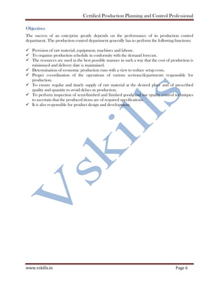 Certified Production Planning and Control Professional
www.vskills.in Page 6
Objectives
The success of an enterprise greatly depends on the performance of its production control
department. The production control department generally has to perform the following functions:
Provision of raw material, equipment, machines and labour.
To organise production schedule in conformity with the demand forecast.
The resources are used in the best possible manner in such a way that the cost of production is
minimised and delivery date is maintained.
Determination of economic production runs with a view to reduce setup costs.
Proper co-ordination of the operations of various sections/departments responsible for
production.
To ensure regular and timely supply of raw material at the desired place and of prescribed
quality and quantity to avoid delays in production.
To perform inspection of semi-finished and finished goods and use quality control techniques
to ascertain that the produced items are of required specifications.
It is also responsible for product design and development.
 