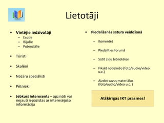 Lietotāji Vietējie iedzīvotāji Esošie Bijušie Potenciālie Tūristi Skolēni Nozaru speciālisti Pētnieki Jebkurš interesents  – apzināti vai nejauši iepazīstas ar interesējošo informāciju Piedalīšanās satura veidošanā Komentēt Piedalīties forumā Sūtīt ziņu bibliotēkai Fiksēt notiekošo (foto/audio/video u.c.) Aizdot savus materiālus (foto/audio/video u.c. ) 
