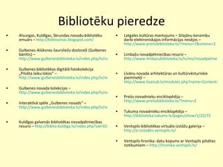 Bibliotēku pieredze Alsungas, Kuldīgas, Skrundas novadu bibliotēku emuārs –  http://bibliozinas.blogspot.com/   Gulbenes-Alūksnes šaursliežu dzelzceļš (Gulbenes bānītis) –  http://www.gulbenesbiblioteka.lv/index.php/lv/novads/banitis/ Gulbenes bibliotēkas digitālā fotokolekcija „Pilsēta laiku lokos” –  http://www.gulbenesbiblioteka.lv/index.php/lv/novads/fotokolekcija/ Gulbenes novada kolekcijas – http://www.gulbenesbiblioteka.lv/index.php/lv/novads/kolekcijas/muzika/ Interaktīvā spēle „Gulbenes novads” –  http://www.gulbenesbiblioteka.lv/index.php/lv/novads/spele/   Kuldīgas galvenās bibliotēkas novadpētniecības resursi –  http://biblio.kuldiga.lv/index.php?sid=65   Latgales kultūras mantojums – Silajāņu keramiķu darbi elektroniskajos informācijas nesējos –  http://www.preilubiblioteka.lv/?menu=7&smenu=2 Limbažu novadpētniecības resursi –  http://www.limbazubiblioteka.lv/lv/ms/novadpetnieciba/   Līvānu novada arhitektūras un kultūrvēsturiskie pieminekļi –  http://www.livanub.lv/modules.php?name=Content&pa=showpage&pid=73&novads=novads   Preiļu novadnieku enciklopēdija –  http://www.preilubiblioteka.lv/?menu=2   Tukuma novadnieku enciklopēdija –  http://biblioteka.tukums.lv/pages/show/1/22/72   Ventspils bibliotēkas virtuālo izstāžu galerija –  http://e-izstades.ventspils.lv/ Ventspils hronika: datu kopums ar Ventspils pilsētas notikumiem –  http://hronika.ventspils.lv/   