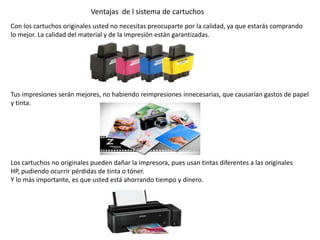 Con los cartuchos originales usted no necesitas preocuparte por la calidad, ya que estarás comprando
lo mejor. La calidad del material y de la impresión están garantizadas.
Tus impresiones serán mejores, no habiendo reimpresiones innecesarias, que causarían gastos de papel
y tinta.
Los cartuchos no originales pueden dañar la impresora, pues usan tintas diferentes a las originales
HP, pudiendo ocurrir pérdidas de tinta o tóner.
Y lo más importante, es que usted está ahorrando tiempo y dinero.
Ventajas de l sistema de cartuchos
 