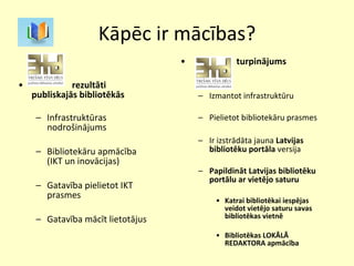 Kāpēc ir mācības? rezultāti publiskajās bibliotēkās Infrastruktūras nodrošinājums Bibliotekāru apmācība (IKT un inovācijas) Gatavība pielietot IKT prasmes Gatavība mācīt lietotājus turpinājums Izmantot infrastruktūru Pielietot bibliotekāru prasmes Ir izstrādāta jauna  Latvijas bibliotēku portāla  versija Papildināt Latvijas bibliotēku portālu ar vietējo saturu Katrai bibliotēkai iespējas veidot vietējo saturu savas bibliotēkas vietnē Bibliotēkas LOKĀLĀ REDAKTORA apmācība 
