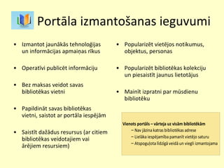 Portāla izmantošanas ieguvumi Izmantot jaunākās tehnoloģijas un informācijas apmaiņas rīkus Operatīvi publicēt informāciju Bez maksas veidot savas bibliotēkas vietni Papildināt savas bibliotēkas vietni, saistot ar portāla iespējām Saistīt dažādus resursus (ar citiem bibliotēkas veidotajiem vai ārējiem resursiem)  Popularizēt vietējos notikumus, objektus, personas  Popularizēt bibliotēkas kolekciju un piesaistīt jaunus lietotājus Mainīt izpratni par mūsdienu bibliotēku  