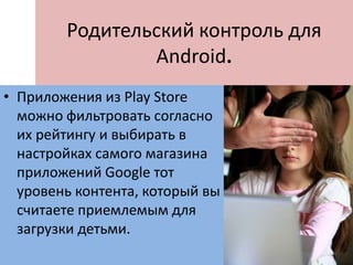 Родительский контроль для
Android.
• Приложения из Play Store
можно фильтровать согласно
их рейтингу и выбирать в
настройках самого магазина
приложений Google тот
уровень контента, который вы
считаете приемлемым для
загрузки детьми.
 