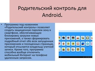 Родительский контроль для
Android.
• Программа под названием
«Родительский контроль» позволяет
создать защищенную паролем зону в
смартфоне, обеспечивающую
блокировку загрузки новых
приложений, а также сформировать
подробный отчет обо всех запущенных
приложениях и посещенных страницах,
который отсылается владельцу учетной
записи. Кроме того, программа
способна вообще отключить
мобильный Интернет на телефоне
удаленным запросом.
 