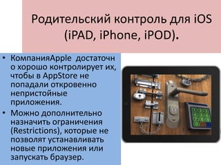 Родительский контроль для iOS
(iPAD, iPhone, iPOD).
• КомпанияApple достаточн
о хорошо контролирует их,
чтобы в AppStore не
попадали откровенно
непристойные
приложения.
• Можно дополнительно
назначить ограничения
(Restrictions), которые не
позволят устанавливать
новые приложения или
запускать браузер.
 