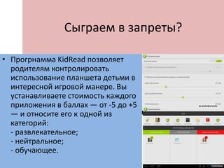 Сыграем в запреты?
• Прогрнамма KidRead позволяет
родителям контролировать
использование планшета детьми в
интересной игровой манере. Вы
устанавливаете стоимость каждого
приложения в баллах — от -5 до +5
— и относите его к одной из
категорий:
- развлекательное;
- нейтральное;
- обучающее.
 