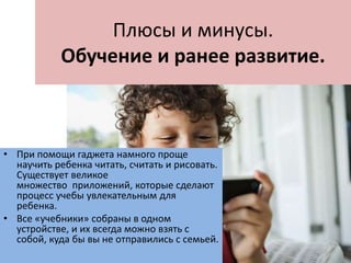 Плюсы и минусы.
Обучение и ранее развитие.
• При помощи гаджета намного проще
научить ребенка читать, считать и рисовать.
Существует великое
множество приложений, которые сделают
процесс учебы увлекательным для
ребенка.
• Все «учебники» собраны в одном
устройстве, и их всегда можно взять с
собой, куда бы вы не отправились с семьей.
 