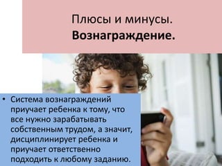 Плюсы и минусы.
Вознаграждение.
• Система вознаграждений
приучает ребенка к тому, что
все нужно зарабатывать
собственным трудом, а значит,
дисциплинирует ребенка и
приучает ответственно
подходить к любому заданию.
 
