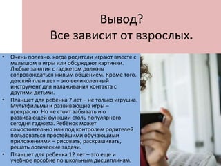 Вывод?
Все зависит от взрослых.
• Очень полезно, когда родители играют вместе с
малышом в игры или обсуждают картинки.
Любые занятия с гаджетом должны
сопровождаться живым общением. Кроме того,
детский планшет – это великолепный
инструмент для налаживания контакта с
другими детьми.
• Планшет для ребенка 7 лет – не только игрушка.
Мультфильмы и развивающие игры –
прекрасно. Но не стоит забывать и о
развивающей функции столь популярного
сегодня гаджета. Ребёнок может
самостоятельно или под контролем родителей
пользоваться простейшими обучающими
приложениями – рисовать, раскрашивать,
решать логические задачи.
• Планшет для ребенка 12 лет – это еще и
учебное пособие по школьным дисциплинам.
 