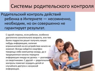 Системы родительского контроля
Родительский контроль действий
ребенка в Интернете — несомненно,
необходим, но он совершенно не
гарантирует результат.
С одной стороны, если ребенок, особенно
достаточно сознательного возраста, или тем
более подросток решит получить какую-
нибудь информацию, наличие
ограничителей на его устройствах ничего не
изменит. Всегда найдется смартфон
товарища либо компьютер соседа, да и
традиционные каналы передачи
информации никуда не делись — разговоры
со сверстниками. С другой — родительский
контроль помогает оградить детей от
случайного доступа к ненужной
информации.
 