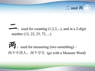 二 and 两
二：used for counting (1,2,3,...), and in a 2-digit
number (12, 22, 25, 72, ...)
两：used for measuring (two something) –
两个中国人，两个学生 (go with a Measure Word)
 