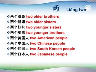 两 Liǎng two
两个哥哥 two older brothers
两个姐姐 two older sisters
两个妹妹 two younger sisters
两个弟弟 two younger brothers
两个美国人 two American people
两个中国人 two Chinese people
两个韩国人 two South Korean people
两个日本人 two Japanese people
 
