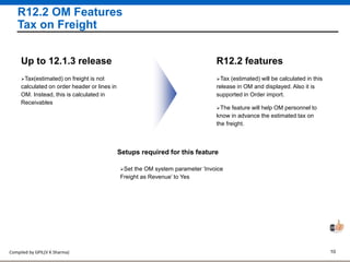Compiled by GPIL(V K Sharma) 10
R12.2 OM Features
Tax on Freight
Tax (estimated) will be calculated in this
release in OM and displayed. Also it is
supported in Order import.
R12.2 features
The feature will help OM personnel to
know in advance the estimated tax on
the freight.
Tax(estimated) on freight is not
calculated on order header or lines in
OM. Instead, this is calculated in
Receivables
Up to 12.1.3 release
Setups required for this feature
Set the OM system parameter ‘Invoice
Freight as Revenue’ to Yes
 