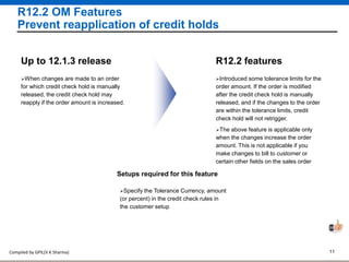 Compiled by GPIL(V K Sharma) 11
R12.2 OM Features
Prevent reapplication of credit holds
Introduced some tolerance limits for the
order amount. If the order is modified
after the credit check hold is manually
released, and if the changes to the order
are within the tolerance limits, credit
check hold will not retrigger.
R12.2 features
The above feature is applicable only
when the changes increase the order
amount. This is not applicable if you
make changes to bill to customer or
certain other fields on the sales order
When changes are made to an order
for which credit check hold is manually
released, the credit check hold may
reapply if the order amount is increased.
Up to 12.1.3 release
Setups required for this feature
Specify the Tolerance Currency, amount
(or percent) in the credit check rules in
the customer setup
 