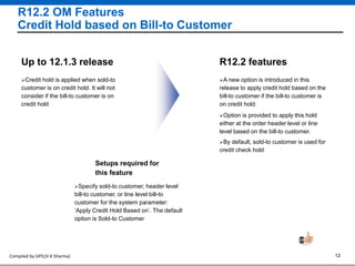 Compiled by GPIL(V K Sharma) 12
R12.2 OM Features
Credit Hold based on Bill-to Customer
A new option is introduced in this
release to apply credit hold based on the
bill-to customer if the bill-to customer is
on credit hold.
R12.2 features
Option is provided to apply this hold
either at the order header level or line
level based on the bill-to customer.
Credit hold is applied when sold-to
customer is on credit hold. It will not
consider if the bill-to customer is on
credit hold
Up to 12.1.3 release
Setups required for
this feature
Specify sold-to customer, header level
bill-to customer, or line level bill-to
customer for the system parameter:
‘Apply Credit Hold Based on’. The default
option is Sold-to Customer
By default, sold-to customer is used for
credit check hold
 
