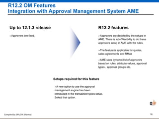 Compiled by GPIL(V K Sharma) 16
R12.2 OM Features
Integration with Approval Management System AME
Approvers are decided by the setups in
AME. There is lot of flexibility to do these
approvers setup in AME with the rules.
R12.2 features
Approvers are fixed.
Up to 12.1.3 release
Setups required for this feature
A new option to use the approval
management engine has been
introduced in the transaction types setup.
Select that option.
The feature is applicable for quotes,
sales agreements and RMAs
AME uses dynamic list of approvers
based on rules, attribute values, approval
types , approval groups etc.
 