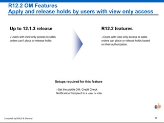 Compiled by GPIL(V K Sharma) 17
R12.2 OM Features
Apply and release holds by users with view only access
Users with view only access to sales
orders can place or release holds based
on their authorization.
R12.2 features
Users with view only access to sales
orders can’t place or release holds
Up to 12.1.3 release
Setups required for this feature
Set the profile OM: Credit Check
Notification Recipient to a user or role
 