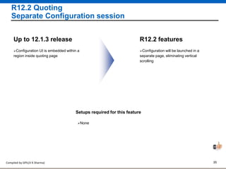 Compiled by GPIL(V K Sharma) 35
R12.2 Quoting
Separate Configuration session
Configuration will be launched in a
separate page, eliminating vertical
scrolling
R12.2 features
Configuration UI is embedded within a
region inside quoting page
Up to 12.1.3 release
Setups required for this feature
None
 