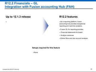 Compiled by GPIL(V K Sharma) 40
R12.2 Financials – GL
Integration with Fusion accounting Hub (FAH)
As a reporting platform, fusion
accounting hub provides exceptional
reporting and real time analytics.
R12.2 featuresUp to 12.1.3 release
Setups required for this feature
None

Fusion GL for reporting provides
-- Financial statements for board
-- Analyze variances
--Online Slice and dice account analysis
 
